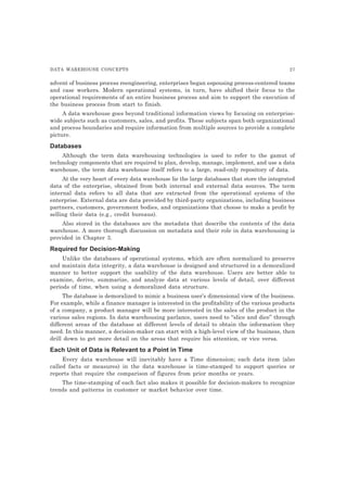 DATA WAREHOUSE CONCEPTS 27
advent of business process reengineering, enterprises began espousing process-centered teams
and case workers. Modern operational systems, in turn, have shifted their focus to the
operational requirements of an entire business process and aim to support the execution of
the business process from start to finish.
A data warehouse goes beyond traditional information views by focusing on enterprise-
wide subjects such as customers, sales, and profits. These subjects span both organizational
and process boundaries and require information from multiple sources to provide a complete
picture.
Databases
Although the term data warehousing technologies is used to refer to the gamut of
technology components that are required to plan, develop, manage, implement, and use a data
warehouse, the term data warehouse itself refers to a large, read-only repository of data.
At the very heart of every data warehouse lie the large databases that store the integrated
data of the enterprise, obtained from both internal and external data sources. The term
internal data refers to all data that are extracted from the operational systems of the
enterprise. External data are data provided by third-party organizations, including business
partners, customers, government bodies, and organizations that choose to make a profit by
selling their data (e.g., credit bureaus).
Also stored in the databases are the metadata that describe the contents of the data
warehouse. A more thorough discussion on metadata and their role in data warehousing is
provided in Chapter 3.
Required for Decision-Making
Unlike the databases of operational systems, which are often normalized to preserve
and maintain data integrity, a data warehouse is designed and structured in a demoralized
manner to better support the usability of the data warehouse. Users are better able to
examine, derive, summarize, and analyze data at various levels of detail, over different
periods of time, when using a demoralized data structure.
The database is demoralized to mimic a business user’s dimensional view of the business.
For example, while a finance manager is interested in the profitability of the various products
of a company, a product manager will be more interested in the sales of the product in the
various sales regions. In data warehousing parlance, users need to “slice and dice” through
different areas of the database at different levels of detail to obtain the information they
need. In this manner, a decision-maker can start with a high-level view of the business, then
drill down to get more detail on the areas that require his attention, or vice versa.
Each Unit of Data is Relevant to a Point in Time
Every data warehouse will inevitably have a Time dimension; each data item {also
called facts or measures) in the data warehouse is time-stamped to support queries or
reports that require the comparison of figures from prior months or years.
The time-stamping of each fact also makes it possible for decision-makers to recognize
trends and patterns in customer or market behavior over time.
 