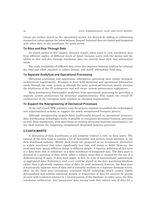 30 DATA WAREHOUSING, OLAP AND DATA MINING
values are neither stored on the operational system nor derived by adding or subtracting
transaction values against the latest balance. Instead, historical data are loaded and integrated
with other data in the warehouse for quick access.
To Slice and Dice Through Data
As stated earlier in this chapter, dynamic reports allow users to view warehouse data
from different angles, at different levels of detail business users with the means and the
ability to slice and dice through warehouse data can actively meet their own information
needs.
The ready availability of different data views also improves business analysis by reducing
the time and effort required to collect, format, and distill information from data.
To Separate Analytical and Operational Processing
Decisional processing and operational information processing have totally divergent
architectural requirements. Attempts to meet both decisional and operational information
needs through the same system or through the same system architecture merely increase
the brittleness of the IT architecture and will create system maintenance nightmares.
Data warehousing disentangles analytical from operational processing by providing a
separate system architecture for decisional implementations. This makes the overall IT
architecture of the enterprise more resilient to changing requirements.
To Support the Reengineering of Decisional Processes
At the end of each BPR initiative come the projects required to establish the technological
and organizational systems to support the newly reengineered business process.
Although reengineering projects have traditionally focused on operational processes,
data warehousing technologies make it possible to reengineer decisional business processes
as well. Data warehouses, with their focus on meeting decisional business requirements, are
the ideal systems for supporting reengineered decisional business processes.
2.5 DATA MARTS
A discussion of data warehouses is not complete without a note on data marts. The
concept of the data mart is causing a lot of excitement and attracts much attention in the
data warehouse industry. Mostly, data marts are presented as an inexpensive alternative
to a data warehouse that takes significantly less time and money to build. However, the
term data mart means different things to different people. A rigorous definition of this term
is a data store that is subsidiary to a data warehouse of integrated data. The data mart is
directed at a partition of data (often called a subject area) that is created for the use of a
dedicated group of users. A data mart might, in fact, be a set of denormalized, summarized,
or aggregated data. Sometimes, such a set could be placed on the data warehouse database
rather than a physically separate store of data. In most instances, however, the data mart
is a physically separate store of data and is normally resident on a separate database server,
often on the local area enterprises relational OLAP technology which creates highly
denormalized star schema relational designs or hypercubes of data for analysis by groups
of users with a common interest in a limited portion of the database. In other cases, the data
warehouse architecture may incorporate data mining tools that extract sets of data for a
 