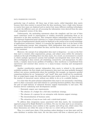 DATA WAREHOUSE CONCEPTS 31
particular type of analysis. All these type of data marts, called dependent data marts
because their data content is sourced from the data warehouse, have a high value because
no matter how many are deployed and no matter how many different enabling technologies
are used, the different users are all accessing the information views derived from the same
single integrated version of the data.
Unfortunately, the misleading statements about the simplicity and low cost of data
marts sometimes result in organizations or vendors incorrectly positioning them as an
alternative to the data warehouse. This viewpoint defines independent data marts that in
fact represent fragmented point solutions to a range of business problems in the enterprise.
This type of implementation should rarely be deployed in the context of an overall technology
of applications architecture. Indeed, it is missing the ingredient that is at the heart of the
data warehousing concept: data integration. Each independent data mart makes its own
assumptions about how to consolidate the data, and the data across several data marts may
not be consistent.
Moreover, the concept of an independent data mart is dangerous – as soon as the first
data mart is created, other organizations, groups, and subject areas within the enterprise
embark on the task of building their own data marts. As a result, an environment is created
in which multiple operational systems feed multiple non-integrated data marts that are
often overlapping in data content, job scheduling, connectivity, and management. In other
words, a complex many-to-one problem of building a data warehouse is transformed from
operational and external data sources to a many-to-many sourcing and management
nightmare.
Another consideration against independent data marts is related to the potential
scalability problem: the first simple and inexpensive data mart was most probably designed
without any serious consideration about the scalability (for example, an expensive parallel
computing platform for an “inexpensive” and “small” data mart would not be considered).
But, as usage begets usage, the initial small data mart needs to grow (i.e., in data sizes and
the number of concurrent users), without any ability to do so in a scalable fashion.
It is clear that the point-solution-independent data mart is not necessarily a bad thing,
and it is often a necessary and valid solution to a pressing business problem, thus achieving
the goal of rapid delivery of enhanced decision support functionality to end users. The
business drivers underlying such developments include:
• Extremely urgent user requirements.
• The absence of a budget for a full data warehouse strategy.
• The absence of a sponsor for an enterprise wide decision support strategy.
• The decentralization of business units.
• The attraction of easy-to-use tools and a mind-sized project.
To address data integration issues associated with data marts, the recommended
approach proposed by Ralph Kimball is as follows. For any two data mart in an enterprise,
the common dimensions must conform to the equality and roll-up rule, which states that
these dimensions are either the same or that one is a strict roll-up of another.
Thus, in a retail store chain, if the purchase orders database is one data mart and the
sales database is another data mart, the two data marts will form a coherent part of an
 