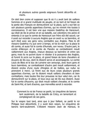 et plusieurs autres grands seigneurs furent déconfits et
morts.
On doit bien croire et supposer que là où il y avoit tant de vaillans
hommes et si grand multitude de peuple, et où tant et tel foison de
la partie des François en demeurèrent sur la place, qu'il y eut fait ce
soir plusieurs grands appertises d'armes, qui ne vinrent mie toutes à
connoissance. Il est bien vrai que messire Godefroy de Harecourt,
qui étoit de lès le prince et en sa bataille, eut volontiers mis peine et
entendu à ce que le comte de Harecourt son frère eût été sauvé; car
il avoit ouï recorder à aucuns Anglois que on avoit vu sa bannière, et
qu'il étoit avec ses gens venu combattre aux Anglois. Mais le dit
messire Godefroy n'y put venir à temps; et fut là mort sur la place le
dit comte, et aussi fut le comte d'Aumale, son neveu. D'autre part, le
comte d'Alençon et le comte de Flandre se combattoient moult
vaillamment aux Anglois, chacun dessous sa bannière et entre ses
gens; mais ils ne purent durer ni résister à la puissance des Anglois,
et furent là occis sur la place, et grand foison de bons chevaliers et
écuyers de lès eux, dont ils étoient servis et accompagnés. Le comte
Louis de Blois et le duc de Lorraine son serourge, avec leurs gens et
leurs bannières, se combattoient d'autre part moult vaillamment, et
étoient enclos d'une route d'Anglois et de Gallois, qui nullui ne
prenoient à merci. Là firent eux de leurs corps plusieurs grands
appertises d'armes, car ils étoient moult vaillans chevaliers et bien
combattans; mais toutes fois leur prouesse ne leur valut rien, car ils
demeurèrent sur la place, et tous ceux qui de lès eux étoient. Aussi
fut le comte d'Aucerre, qui étoit moult vaillant chevalier, et le comte
de Saint-Pol, et tant d'autres, que merveilles seroit à recorder.
Comment le roi de France se partit, lui cinquième de barons
tant seulement, de la bataille de Crécy, en lamentant et
complaignant de ses gens.
Sur le vespre tout tard, ainsi que à jour faillant, se partit le roi
Philippe tout déconforté, il y avoit bien raison, lui cinquième de
barons tant-seulement. C'étoient messire Jean de Hainaut, le
 