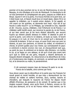 premier et le plus prochain de lui, le sire de Montmorency, le sire de
Beaujeu, le sire d'Aubigny et le sire de Montsault. Si chevaucha le dit
roi tout lamentant et complaignant ses gens, jusques au châtel de la
Broye. Quand il vint à la porte, il la trouva fermée et le pont levé, car
il étoit toute nuit, et faisoit moult brun et moult épais. Adonc fit le roi
appeller le châtelain, car il vouloit entrer dedans. Si fut appelé, et
vint avant sur les guérites, et demanda tout haut: «Qui est là qui
heurte à cette heure?» Le roi Philippe, qui entendit la voix, répondit
et dit: «Ouvrez, ouvrez, châtelain, c'est l'infortuné roi de France.» Le
châtelain saillit tantôt avant, qui reconnut la parole du roi de France,
et qui bien savoit que jà les leurs étoient déconfits, par aucuns
fuyans qui étoient passés dessous le châtel. Si abaissa le pont et
ouvrit la porte. Lors entra le roi dedans, et toute sa route. Si furent
là jusques à mi nuit; et n'eut mie le roi conseil qu'il y demeurât ni
s'enserrât là-dedans. Si but un coup, et aussi firent ceux qui avec lui
étoient, et puis s'en partirent, et issirent du châtel, et montèrent à
cheval, et prirent guides pour eux mener, qui connaissoient le pays:
si entrèrent à chemin environ mie nuit, et chevauchèrent tant que,
au point du jour, ils entrèrent en la bonne ville d'Amiens. Là s'arrêta
le roi, et se logea en une abbaye, et dit qu'il n'iroit plus avant tant
qu'il sçût la vérité de ses gens, lesquels y étoient demeurés et
lesquels étoient échappés. Or, retournerons à la déconfiture de Crécy
et à l'ordonnance des Anglois, et comment, ce samedi que la bataille
fut, et le dimanche au matin, ils persévérèrent.
Ci dit comment messire Jean de Hainaut fit partir le roi de
France de la bataille, ainsi comme par force.
Vous devez savoir que la déconfiture et la perte pour les François fut
moult grand et moult horrible, et que trop y demeurèrent sur les
champs de nobles et vaillans hommes, ducs, comtes, barons et
chevaliers, par lesquels le royaume de France fut depuis moult
affaibli d'honneur, de puissance et de conseil. Et sachez que si les
Anglois eussent chassé, ainsi qu'ils firent à Poitiers, encore en fût
trop plus demeuré, et le roi de France même: mais nennin; car le
 