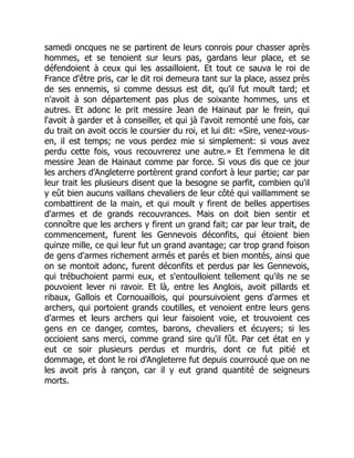 samedi oncques ne se partirent de leurs conrois pour chasser après
hommes, et se tenoient sur leurs pas, gardans leur place, et se
défendoient à ceux qui les assailloient. Et tout ce sauva le roi de
France d'être pris, car le dit roi demeura tant sur la place, assez près
de ses ennemis, si comme dessus est dit, qu'il fut moult tard; et
n'avoit à son département pas plus de soixante hommes, uns et
autres. Et adonc le prit messire Jean de Hainaut par le frein, qui
l'avoit à garder et à conseiller, et qui jà l'avoit remonté une fois, car
du trait on avoit occis le coursier du roi, et lui dit: «Sire, venez-vous-
en, il est temps; ne vous perdez mie si simplement: si vous avez
perdu cette fois, vous recouvrerez une autre.» Et l'emmena le dit
messire Jean de Hainaut comme par force. Si vous dis que ce jour
les archers d'Angleterre portèrent grand confort à leur partie; car par
leur trait les plusieurs disent que la besogne se parfit, combien qu'il
y eût bien aucuns vaillans chevaliers de leur côté qui vaillamment se
combattirent de la main, et qui moult y firent de belles appertises
d'armes et de grands recouvrances. Mais on doit bien sentir et
connoître que les archers y firent un grand fait; car par leur trait, de
commencement, furent les Gennevois déconfits, qui étoient bien
quinze mille, ce qui leur fut un grand avantage; car trop grand foison
de gens d'armes richement armés et parés et bien montés, ainsi que
on se montoit adonc, furent déconfits et perdus par les Gennevois,
qui trébuchoient parmi eux, et s'entoulloient tellement qu'ils ne se
pouvoient lever ni ravoir. Et là, entre les Anglois, avoit pillards et
ribaux, Gallois et Cornouaillois, qui poursuivoient gens d'armes et
archers, qui portoient grands coutilles, et venoient entre leurs gens
d'armes et leurs archers qui leur faisoient voie, et trouvoient ces
gens en ce danger, comtes, barons, chevaliers et écuyers; si les
occioient sans merci, comme grand sire qu'il fût. Par cet état en y
eut ce soir plusieurs perdus et murdris, dont ce fut pitié et
dommage, et dont le roi d'Angleterre fut depuis courroucé que on ne
les avoit pris à rançon, car il y eut grand quantité de seigneurs
morts.
 