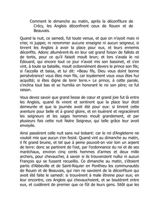 Comment le dimanche au matin, après la déconfiture de
Crécy, les Anglois déconfirent ceux de Rouen et de
Beauvais.
Quand la nuit, ce samedi, fut toute venue, et que on n'oyoit mais ni
crier, ni jupper, ni renommer aucune enseigne ni aucun seigneur, si
tinrent les Anglois à avoir la place pour eux, et leurs ennemis
déconfits. Adonc allumèrent-ils en leur ost grand foison de fallots et
de tortis, pour ce qu'il faisoit moult brun; et lors s'avala le roi
Édouard, qui encore tout ce jour n'avoit mis son bassinet, et s'en
vint, à toute sa bataille, moult ordonnément devers le prince son fils;
si l'accolla et baisa, et lui dit: «Beau fils, Dieu vous doint bonne
persévérance! vous êtes mon fils, car loyalement vous vous êtes hui
acquitté; si êtes digne de tenir terre.» Le prince, à cette parole,
s'inclina tout bas et se humilia en honorant le roi son père; ce fut
raison.
Vous devez savoir que grand liesse de cœur et grand joie fut là entre
les Anglois, quand ils virent et sentirent que la place leur étoit
demeurée et que la journée avoit été pour eux: si tinrent cette
aventure pour belle et à grand gloire, et en louèrent et regracièrent
les seigneurs et les sages hommes moult grandement, et par
plusieurs fois cette nuit Notre Seigneur, qui telle grâce leur avoit
envoyée.
Ainsi passèrent celle nuit sans nul bobant: car le roi d'Angleterre ne
vouloit mie que aucun s'en fesist. Quand vint au dimanche au matin,
il fit grand bruine, et tel que à peine pouvoit-on voir loin un arpent
de terre: donc se partirent de l'ost, par l'ordonnance du roi et de ses
maréchaux, environ cinq cents hommes d'armes et deux mille
archers, pour chevaucher, à savoir si ils trouveroient nullui ni aucun
François qui se fussent recueillis. Ce dimanche au matin, s'étoient
partis d'Abbeville et de Saint-Riquier en Ponthieu les communautés
de Rouen et de Beauvais, qui rien ne savoient de la déconfiture qui
avoit été faite le samedi: si trouvèrent à male étreine pour eux; en
leur encontre, ces Anglois qui chevauchoient, et se boutèrent entre
eux, et cuidèrent de premier que ce fût de leurs gens. Sitôt que les
 