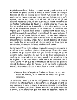 Anglois les ravisèrent, ils leur coururent sus de grand manière; et là
de rechef eut grand bataille et dure; et furent tantôt ces François
déconfits et mis en chasse; et ne tinrent nul conroi. Si en y eut
morts sur les champs, que par haies, que par buissons, ainsi qu'ils
fuyoient, plus de sept mille; et si eût fait clair, il n'en eût jà pied
échappé. Assez tôt après, en une autre route, furent rencontrés de
ces Anglois l'archevêque de Rouen et le grand prieur de France, qui
rien ne savoient aussi de la déconfiture, et avoient entendu que le
roi ne se combattroit jusques à ce dimanche; et cuidèrent des
Anglois que ce fussent leurs gens: si s'adressèrent devers eux, et
tantôt les Anglois les envahirent et assaillirent de grand volonté. Et
là eut de rechef grand bataille et dure, car ces deux seigneurs
étoient pourvus de bonnes gens d'armes; mais ils ne purent durer
longuement aux Anglois, ainçois furent tantôt déconfits et presque
tous morts. Peu se sauvèrent; et y furent morts les deux chefs qui
les menoient, ni oncques il n'y eut pris homme à rançon.
Ainsi chevauchèrent cette matinée ces Anglois, querans aventures: si
trouvèrent et rencontrèrent plusieurs François qui s'étoient fourvoyés
le samedi, et qui avoient cette nuit géu sur les champs, et qui ne
savoient nulles nouvelles de leur roi ni de leurs conduiseurs: si
entrèrent en pauvre étreine pour eux, quand ils se trouvèrent entre
les Anglois; car ils n'en avoient nulle mercy, et mettoient tout à
l'épée. Et me fut dit que de communautés et de gens de pied des
cités et des bonnes villes de France, il y en eut morts ce dimanche
au matin plus quatre fois que le samedi que la grosse bataille fut.
Comment le roi d'Angleterre fit chercher les morts pour en
savoir le nombre, et fit enterrer les corps des grands
seigneurs.
Le dimanche, ainsi que le roi d'Angleterre issoit de la messe,
revinrent les chevaucheurs et les archers qui envoyés avoient été
pour découvrir le pays, et savoir si aucune assemblée et recueillette
se faisoit des François: si recordèrent au roi tout ce qu'ils avoient vu
et trouvé, et lui dirent bien qu'il n'en étoit nul apparent. Adonc eut
 