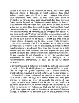 conseil le roi qu'il enverroit chercher les morts, pour savoir quels
seigneurs étoient là demeurés. Si furent ordonnés deux moult
vaillans chevaliers pour aller là, et en leur compagnie trois hérauts
pour reconnoître leurs armes, et deux clercs pour écrire et
enregistrer les noms de ceux qu'ils trouveroient. Les deux chevaliers
furent messire Regnault de Cobehen et messire Richard de Stanfort.
Si se partirent du roi et de son logis, et se mirent en peine de voir et
visiter tous les occis. Si en trouvèrent si grand foison, qu'ils en furent
tous émerveillés; et cherchèrent au plus justement qu'ils purent ce
jour tous les champs, et y mirent jusques à vespres bien basses. Au
soir, ainsi que le roi d'Angleterre devoit aller souper, retournèrent les
dessus nommés deux chevaliers devers le roi, et firent juste rapport
de tout ce qu'ils avoient vu et trouvé. Si dirent que onze chefs de
princes étoient demeurés sur la place, quatre-vingts bannerets,
douze cents chevaliers d'un écu, et environ trente mille hommes
d'autres gens. Si louèrent le dit roi d'Angleterre, le prince son fils et
tous les seigneurs, grandement Dieu, et de bon courage, de la belle
journée qu'il leur avoit envoyée, que une poignée de gens qu'ils
étoient au regard des François avoient ainsi déconfit leurs ennemis.
Et par espécial, le roi d'Angleterre et son fils complaignirent
longuement la mort du vaillant roi de Behaigne, et le
recommandèrent grandement, et ceux qui de lès lui étoient
demeurés.
Si arrêtèrent encore là celle nuit, et le lundi au matin ils ordonnèrent
de partir; et fit le dit roi d'Angleterre, en cause de pitié et de grâce,
tous les corps des grands seigneurs, qui là étoient demeurés,
prendre et ôter de dessus la terre et porter en un moutier près de là,
qui s'appelle Montenay (Maintenay), et ensevelir en sainte terre; et
fit à savoir à ceux du pays qu'il donnoit trêve trois jours pour
chercher le champ de Crécy et ensevelir les morts; et puis
chevaucha outre vers Montreuil sur la mer; et ses maréchaux
coururent devers Hesdin, et ardirent Waubain et Serain; mais au dit
châtel ne purent-ils rien forfaire, car étoit trop fort et si étoit bien
gardé. Si se logèrent ce lundi sur la rivière de Hesdin du côté devers
Blangis, et lendemain ils passèrent outre et chevauchèrent devers
 