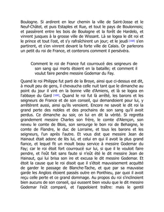 Boulogne. Si ardirent en leur chemin la ville de Saint-Josse et le
Neuf-Châtel, et puis Estaples et Rue, et tout le pays de Boulonnois;
et passèrent entre les bois de Boulogne et la forêt de Hardelo, et
vinrent jusques à la grosse ville de Wissant. Là se logea le dit roi et
le prince et tout l'ost, et s'y rafraîchirent un jour; et le jeudi [168] s'en
partirent, et s'en vinrent devant la forte ville de Calais. Or parlerons
un petit du roi de France, et conterons comment il persévéra.
Comment le roi de France fut courroucé des seigneurs de
son sang qui morts étoient en la bataille; et comment il
voulut faire pendre messire Godemar du Fay.
Quand le roi Philippe fut parti de la Broye, ainsi que ci-dessus est dit,
à moult peu de gens, il chevaucha celle nuit tant que le dimanche au
point du jour il vint en la bonne ville d'Amiens, et là se logea en
l'abbaye du Gard [169]. Quand le roi fut là arrêté, les barons et les
seigneurs de France et de son conseil, qui demandoient pour lui, y
arrêtèrent aussi, ainsi qu'ils venoient. Encore ne savoit le dit roi la
grand perte des nobles et des prochains de son sang qu'il avoit
perdus. Ce dimanche au soir, on lui en dit la vérité. Si regretta
grandement messire Charles son frère, le comte d'Alençon, son
neveu le comte de Blois, son serourge le bon roi de Behaigne, le
comte de Flandre, le duc de Lorraine, et tous les barons et les
seigneurs, l'un après l'autre. Et vous dist que messire Jean de
Hainaut était adonc de lès lui, et celui en qui il avoit la plus grand
fiance, et lequel fit un moult beau service à messire Godemar du
Fay; car le roi étoit fort courroucé sur lui, si que il le vouloit faire
pendre, et l'eût fait sans faute si n'eût été le dit messire Jean de
Hainaut, qui lui brisa son ire et excusa le dit messire Godemar. Et
étoit la cause que le roi disoit que il s'étoit mauvaisement acquitté
de garder le passage de Blanche-Tache, et que par sa mauvaise
garde les Anglois étoient passés outre en Ponthieu, par quoi il avoit
reçu celle perte et ce grand dommage. Au propos du roi s'inclinoient
bien aucuns de son conseil, qui eussent bien voulu que le dit messire
Godemar l'eût comparé, et l'appeloient traître: mais le gentil
 