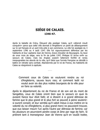 SIÉGE DE CALAIS.
1346-47.
Après la bataille de Crécy, Édouard alla assiéger Calais, qu'il «désiroit moult
conquérir» parce que cette ville donnait à l'Angleterre un point de débarquement
sur le sol français et un port très-utile à son commerce. La ville fut assiégée du 3
septembre 1346 au 4 août 1347. Elle fut vigoureusement défendue par les
habitants et leur capitaine Jean de Vienne, brave chevalier de Bourgogne. Au bout
de onze mois de siége, vers la fin de juillet 1347, Philippe VI arriva enfin au
secours de Calais; mais les Anglais avaient tellement fortifié et rendu
inexpugnables les abords de la ville, qu'il fallut que l'armée française se décidât à
battre en retraite sans combat. Abandonnés par le roi de France, les habitants de
Calais se résignèrent à capituler.
Comment ceux de Calais se voulurent rendre au roi
d'Angleterre, sauves leurs vies; et comment ledit roi
voulut avoir six des plus nobles bourgeois de la ville pour
en faire sa volonté.
Après le département du roi de France et de son ost du mont de
Sangattes, ceux de Calais virent bien que le secours en quoi ils
avoient fiance leur étoit failli; et si étoient à si grand détresse de
famine que le plus grand et le plus fort se pouvoit à peine soutenir:
si eurent conseil; et leur sembla qu'il valoit mieux à eux mettre en la
volonté du roi d'Angleterre, si plus grand merci ne pouvoient trouver,
que eux laisser mourir l'un après l'autre par détresse de famine; car
les plusieurs en pourroient perdre corps et âme par rage de faim. Si
prièrent tant à monseigneur Jean de Vienne qu'il en voulût traiter,
 