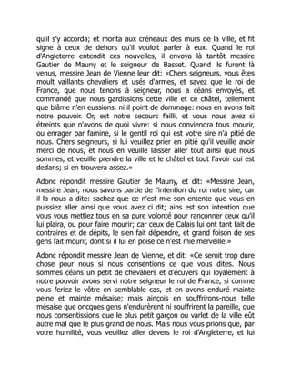 qu'il s'y accorda; et monta aux créneaux des murs de la ville, et fit
signe à ceux de dehors qu'il vouloit parler à eux. Quand le roi
d'Angleterre entendit ces nouvelles, il envoya là tantôt messire
Gautier de Mauny et le seigneur de Basset. Quand ils furent là
venus, messire Jean de Vienne leur dit: «Chers seigneurs, vous êtes
moult vaillants chevaliers et usés d'armes, et savez que le roi de
France, que nous tenons à seigneur, nous a céans envoyés, et
commandé que nous gardissions cette ville et ce châtel, tellement
que blâme n'en eussions, ni il point de dommage: nous en avons fait
notre pouvoir. Or, est notre secours failli, et vous nous avez si
étreints que n'avons de quoi vivre: si nous conviendra tous mourir,
ou enrager par famine, si le gentil roi qui est votre sire n'a pitié de
nous. Chers seigneurs, si lui veuillez prier en pitié qu'il veuille avoir
merci de nous, et nous en veuille laisser aller tout ainsi que nous
sommes, et veuille prendre la ville et le châtel et tout l'avoir qui est
dedans; si en trouvera assez.»
Adonc répondit messire Gautier de Mauny, et dit: «Messire Jean,
messire Jean, nous savons partie de l'intention du roi notre sire, car
il la nous a dite: sachez que ce n'est mie son entente que vous en
puissiez aller ainsi que vous avez ci dit; ains est son intention que
vous vous mettiez tous en sa pure volonté pour rançonner ceux qu'il
lui plaira, ou pour faire mourir; car ceux de Calais lui ont tant fait de
contraires et de dépits, le sien fait dépendre, et grand foison de ses
gens fait mourir, dont si il lui en poise ce n'est mie merveille.»
Adonc répondit messire Jean de Vienne, et dit: «Ce seroit trop dure
chose pour nous si nous consentions ce que vous dites. Nous
sommes céans un petit de chevaliers et d'écuyers qui loyalement à
notre pouvoir avons servi notre seigneur le roi de France, si comme
vous feriez le vôtre en semblable cas, et en avons enduré mainte
peine et mainte mésaise; mais ainçois en souffrirons-nous telle
mésaise que oncques gens n'endurèrent ni souffrirent la pareille, que
nous consentissions que le plus petit garçon ou varlet de la ville eût
autre mal que le plus grand de nous. Mais nous vous prions que, par
votre humilité, vous veuillez aller devers le roi d'Angleterre, et lui
 