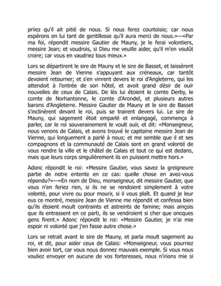 priiez qu'il ait pitié de nous. Si nous ferez courtoisie; car nous
espérons en lui tant de gentillesse qu'il aura merci de nous.»—«Par
ma foi, répondit messire Gautier de Mauny, je le ferai volontiers,
messire Jean; et voudrois, si Dieu me veuille aider, qu'il m'en voulût
croire; car vous en vaudriez tous mieux.»
Lors se départirent le sire de Mauny et le sire de Basset, et laissèrent
messire Jean de Vienne s'appuyant aux créneaux, car tantôt
devoient retourner; et s'en vinrent devers le roi d'Angleterre, qui les
attendoit à l'entrée de son hôtel, et avoit grand désir de ouïr
nouvelles de ceux de Calais. De lès lui étoient le comte Derby, le
comte de Norhantonne, le comte d'Arondel, et plusieurs autres
barons d'Angleterre. Messire Gautier de Mauny et le sire de Basset
s'inclinèrent devant le roi, puis se trairent devers lui. Le sire de
Mauny, qui sagement étoit emparlé et enlangagé, commença à
parler, car le roi souverainement le voult ouïr, et dit: «Monseigneur,
nous venons de Calais, et avons trouvé le capitaine messire Jean de
Vienne, qui longuement a parlé à nous; et me semble que il et ses
compagnons et la communauté de Calais sont en grand volonté de
vous rendre la ville et le châtel de Calais et tout ce qui est dedans,
mais que leurs corps singulièrement ils en puissent mettre hors.»
Adonc répondit le roi: «Messire Gautier, vous savez la greigneure
partie de notre entente en ce cas: quelle chose en avez-vous
répondu?»—«En nom de Dieu, monseigneur, dit messire Gautier, que
vous n'en feriez rien, si ils ne se rendoient simplement à votre
volonté, pour vivre ou pour mourir, si il vous plaît. Et quand je leur
eus ce montré, messire Jean de Vienne me répondit et confessa bien
qu'ils étoient moult contraints et astreints de famine; mais ainçois
que ils entrassent en ce parti, ils se vendroient si cher que oncques
gens firent.» Adonc répondit le roi: «Messire Gautier, je n'ai mie
espoir ni volonté que j'en fasse autre chose.»
Lors se retraït avant le sire de Mauny, et parla moult sagement au
roi, et dit, pour aider ceux de Calais: «Monseigneur, vous pourriez
bien avoir tort, car vous nous donnez mauvais exemple. Si vous nous
vouliez envoyer en aucune de vos forteresses, nous n'irions mie si
 