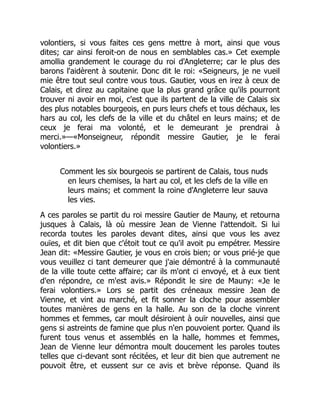 volontiers, si vous faites ces gens mettre à mort, ainsi que vous
dites; car ainsi feroit-on de nous en semblables cas.» Cet exemple
amollia grandement le courage du roi d'Angleterre; car le plus des
barons l'aidèrent à soutenir. Donc dit le roi: «Seigneurs, je ne vueil
mie être tout seul contre vous tous. Gautier, vous en irez à ceux de
Calais, et direz au capitaine que la plus grand grâce qu'ils pourront
trouver ni avoir en moi, c'est que ils partent de la ville de Calais six
des plus notables bourgeois, en purs leurs chefs et tous déchaux, les
hars au col, les clefs de la ville et du châtel en leurs mains; et de
ceux je ferai ma volonté, et le demeurant je prendrai à
merci.»—«Monseigneur, répondit messire Gautier, je le ferai
volontiers.»
Comment les six bourgeois se partirent de Calais, tous nuds
en leurs chemises, la hart au col, et les clefs de la ville en
leurs mains; et comment la roine d'Angleterre leur sauva
les vies.
A ces paroles se partit du roi messire Gautier de Mauny, et retourna
jusques à Calais, là où messire Jean de Vienne l'attendoit. Si lui
recorda toutes les paroles devant dites, ainsi que vous les avez
ouïes, et dit bien que c'étoit tout ce qu'il avoit pu empétrer. Messire
Jean dit: «Messire Gautier, je vous en crois bien; or vous prié-je que
vous veuillez ci tant demeurer que j'aie démontré à la communauté
de la ville toute cette affaire; car ils m'ont ci envoyé, et à eux tient
d'en répondre, ce m'est avis.» Répondit le sire de Mauny: «Je le
ferai volontiers.» Lors se partit des créneaux messire Jean de
Vienne, et vint au marché, et fit sonner la cloche pour assembler
toutes manières de gens en la halle. Au son de la cloche vinrent
hommes et femmes, car moult désiroient à ouïr nouvelles, ainsi que
gens si astreints de famine que plus n'en pouvoient porter. Quand ils
furent tous venus et assemblés en la halle, hommes et femmes,
Jean de Vienne leur démontra moult doucement les paroles toutes
telles que ci-devant sont récitées, et leur dit bien que autrement ne
pouvoit être, et eussent sur ce avis et brève réponse. Quand ils
 