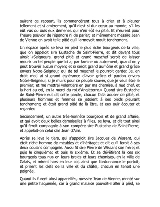 ouïrent ce rapport, ils commencèrent tous à crier et à pleurer
tellement et si amèrement, qu'il n'est si dur cœur au monde, s'il les
eût vus ou ouïs eux demener, qui n'en eût eu pitié. Et n'eurent pour
l'heure pouvoir de répondre ni de parler; et mêmement messire Jean
de Vienne en avoit telle pitié qu'il larmoyoit moult tendrement.
Un espace après se leva en pied le plus riche bourgeois de la ville,
que on appeloit sire Eustache de Saint-Pierre, et dit devant tous
ainsi: «Seigneurs, grand pitié et grand meschef seroit de laisser
mourir un tel peuple que ici a, par famine ou autrement, quand on y
peut trouver aucun moyen; et si seroit grand aumône et grand grâce
envers Notre-Seigneur, qui de tel meschef le pourroit garder. Je, en
droit moi, ai si grand espérance d'avoir grâce et pardon envers
Notre-Seigneur, si je muirs pour ce peuple sauver, que je veuil être le
premier; et me mettrai volontiers en pur ma chemise, à nud chef, et
la hart au col, en la merci du roi d'Angleterre.» Quand sire Eustache
de Saint-Pierre eut dit cette parole, chacun l'alla aouser de pitié, et
plusieurs hommes et femmes se jetoient à ses pieds pleurant
tendrement; et étoit grand pitié de là être, et eux ouïr écouter et
regarder.
Secondement, un autre très-honnête bourgeois et de grand affaire,
et qui avoit deux belles damoiselles à filles, se leva, et dit tout ainsi
qu'il feroit compagnie à son compère sire Eustache de Saint-Pierre;
et appeloit-on celui sire Jean d'Aire.
Après se leva le tiers, qui s'appeloit sire Jacques de Wissant, qui
étoit riche homme de meubles et d'héritage; et dit qu'il feroit à ses
deux cousins compagnie. Aussi fit sire Pierre de Wissant son frère; et
puis le cinquième; et puis le sixième. Et se dévêtirent là ces six
bourgeois tous nus en leurs braies et leurs chemises, en la ville de
Calais, et mirent hars en leur col, ainsi que l'ordonnance le portoit,
et prirent les clefs de la ville et du châtel; chacun en tenoit une
poignée.
Quand ils furent ainsi appareillés, messire Jean de Vienne, monté sur
une petite haquenée, car à grand malaise pouvoit-il aller à pied, se
 