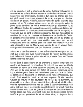 mit au devant, et prit le chemin de la porte. Qui lors vit hommes et
femmes et les enfans d'iceux pleurer et tordre leurs mains et crier à
haute voix très-amèrement, il n'est si dur cœur au monde qui n'en
eût pitié. Ainsi vinrent eux jusques à la porte, envoyés en plaintes,
en cris et en pleurs. Messire Jean de Vienne fit ouvrir la porte tout
arrière, et se fit enclorre dehors avec les six bourgeois, entre la
porte et les barrières; et vint à messire Gautier qui l'attendoit là, et
dit: «Messire Gautier, je vous délivre, comme capitaine de Calais, par
le consentement du povre peuple de cette ville, ces six bourgeois; et
vous jure que ce sont et étoient aujourd'hui les plus honorables et
notables de corps, de chevance et d'ancesterie de la ville de Calais;
et portent avec eux toutes les clefs de la dite ville et du châtel. Si
vous prie, gentil sire, que vous veuillez prier pour eux au roi
d'Angleterre que ces bonnes gens ne soient mie morts.»—«Je ne
sais, répondit le sire de Mauny, que messire le roi en voudra faire,
mais je vous ai en convent que j'en ferai mon pouvoir.»
Adonc fut la barrière ouverte: si s'en allèrent les six bourgeois en cet
état que je vous dis, avec messire Gautier de Mauny, qui les amena
tout bellement devers le palais du roi; et messire Jean de Vienne
rentra en la ville de Calais.
Le roi étoit à cette heure en sa chambre, à grand compagnie de
comtes, de barons et de chevaliers. Si entendit que ceux de Calais
venoient en l'arroi qu'il avoit devisé et ordonné; et se mit hors, et
s'en vint en la place devant son hôtel, et tous ces seigneurs après
lui, et encore grand foison qui y survinrent pour voir ceux de Calais,
ni comment ils fineroient; et mêmement la roine d'Angleterre, qui
moult étoit enceinte, suivit le roi son seigneur. Si vint messire
Gautier de Mauny et les bourgeois de lès lui qui le suivoient, et
descendit en la place, et puis s'envint devers le roi, et lui dit: «Sire,
vecy la représentation de la ville de Calais à votre ordonnance.» Le
roi se tint tout coi, et les regarda moult fellement, car moult héoit les
habitants de Calais, pour les grands dommages et contraires que au
temps passé, sur mer, lui avoient faits. Ces six bourgeoisses mirent
tantôt à genoux pardevant le roi, et dirent ainsi, en joignant leurs
 