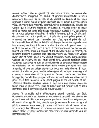 mains: «Gentil sire et gentil roi, véez-nous ci six, qui avons été
d'ancienneté bourgeois de Calais et grands marchands: si vous
apportons les clefs de la ville et du châtel de Calais, et les vous
rendons à votre plaisir, et nous mettons en tel point que vous nous
véez, en votre pure volonté, pour sauver le demeurant du peuple de
Calais, qui a souffert moult de griévetés. Si veuillez avoir de nous
pitié et merci par votre très-haute noblesse.» Certes il n'y eut adonc
en la place seigneur, chevalier, ni vaillant homme, qui se pût abstenir
de pleurer de droite pitié, ni qui pût de grand pièce parler. Et
vraiment ce n'étoit pas merveille; car c'est grand pitié de voir
hommes déchoir et être en tel état et danger. Le roi les regarda très-
ireusement, car il avoit le cœur si dur et si épris de grand courroux
qu'il ne put parler. Et quand il parla, il commanda que on leur coupât
tantôt les têtes. Tous les barons et les chevaliers qui là étoient, en
pleurant prioient si acertes que faire pouvoient, au roi qu'il en voulût
avoir pitié et merci; mais il n'y vouloit entendre. Adonc parla messire
Gautier de Mauny, et dit: «Ha! gentil sire, veuillez refréner votre
courage: vous avez le nom et la renommée de souveraine gentillesse
et noblesse; or ne veuillez donc faire chose par quoi elle soit
amenrie, ni que on puisse parler sur vous en nulle vilenie. Si vous
n'avez pitié de ces gens, toutes autres gens diront que ce sera grand
cruauté, si vous êtes si dur que vous fassiez mourir ces honnêtes
bourgeois, qui de leur propre volonté se sont mis en votre merci
pour les autres sauver.» A ce point grigna le roi les dents, et dit:
«Messire Gautier, souffrez vous: il n'en sera autrement, mais on
fasse venir le coupe-tête. Ceux de Calais ont fait mourir tant de mes
hommes, que il convient ceux-ci mourir aussi.»
Adonc fit la noble roine d'Angleterre grand humilité, qui étoit
durement enceinte et pleuroit si tendrement de pitié que elle ne se
pouvoit soutenir. Si se jeta à genoux pardevant le roi son seigneur, et
dit ainsi: «Ha! gentil sire, depuis que je repassai la mer en grand
péril, si comme vous savez, je ne vous ai rien requis ni demandé: or
vous prié-je humblement et requiers en propre don que pour le fils
sainte Marie, et pour l'amour de moi, vous veuillez avoir de ces six
hommes merci.»
 