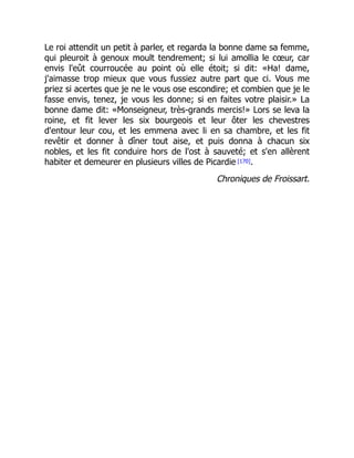 Le roi attendit un petit à parler, et regarda la bonne dame sa femme,
qui pleuroit à genoux moult tendrement; si lui amollia le cœur, car
envis l'eût courroucée au point où elle étoit; si dit: «Ha! dame,
j'aimasse trop mieux que vous fussiez autre part que ci. Vous me
priez si acertes que je ne le vous ose escondire; et combien que je le
fasse envis, tenez, je vous les donne; si en faites votre plaisir.» La
bonne dame dit: «Monseigneur, très-grands mercis!» Lors se leva la
roine, et fit lever les six bourgeois et leur ôter les chevestres
d'entour leur cou, et les emmena avec li en sa chambre, et les fit
revêtir et donner à dîner tout aise, et puis donna à chacun six
nobles, et les fit conduire hors de l'ost à sauveté; et s'en allèrent
habiter et demeurer en plusieurs villes de Picardie [170].
Chroniques de Froissart.
 