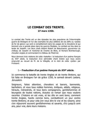LE COMBAT DES TRENTE.
27 mars 1350.
Le combat des Trente est un des épisodes les plus populaires de l'interminable
guerre de Bretagne et l'un des exemples les plus célèbres de ces défis ou «joûtes
de fer de glaive» qui sont si complétement dans les usages de la chevalerie et qui
tiennent une si grande place dans les guerres féodales. Le combat eut lieu dans la
lande de Josselin. Les deux chefs étaient Robert de Beaumanoir, gouverneur du
château de Josselin et maréchal de Charles de Blois, et Richard Bramborough,
chevalier anglais et commandant le château de Ploërmel.
Nous donnons trois relations de cette «bataille»: la traduction d'un poëme français
du XIVe siècle, la traduction d'un admirable chant breton que nous avons
emprunté au recueil de M. de la Villegille, et le récit de cette «joûte» par
Froissard.
I.—Traduction d'un poëme français du XIVe
siècle.
Ici commence la bataille de trente Anglais et de trente Bretons, qui
fut faite en Bretagne l'an de grâce 1350, le samedi devant Lætare,
Jerusalem.
Seigneurs, faites attention, chevaliers et barons, bannerets,
bacheliers, et vous tous nobles hommes, évêques, abbés, religieux,
hérauts, ménestrels, et tous bons compagnons, gentilshommes et
bourgeois de toutes nations, écoutez ce roman que nous voulons
raconter. L'histoire en est vraie, et les dits en sont bons; comment
trente Anglais, hardis comme lions, combattirent un jour contre
trente Bretons; et pour cela j'en veux dire le vrai et les raisons; ainsi
s'en réjouiront souvent gentilshommes et savants, d'ici jusqu'à cent
ans, pour vrai, dans leurs maisons.
 