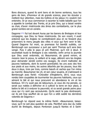 Bons discours, quand ils sont bons et de bonne sentence, tous les
gens de bien, d'honneur et de grande science, pour les écouter y
mettent leur attention, mais les traîtres et les jaloux n'y veulent rien
entendre. Or je veux commencer à raconter la noble bataille que l'on
a appelée le combat des Trente, et je prie Dieu, qui a laissé vendre
sa chair, d'avoir miséricorde des âmes des combattants, car le plus
grand nombre est en cendre.
Dagorne [171] fut tué devant Auray par les barons de Bretagne et leur
compagnie, que Dieu lui fasse miséricorde. De son vivant, il avait
ordonné que les Anglais ne combattraient plus et ne feraient plus
prisonniers le menu peuple des villes ni ceux qui font venir le blé.
Quand Dagorne fut mort, sa promesse fut bientôt oubliée, car
Bembrough son successeur a juré par saint Thomas qu'il sera bien
vengé. Puis il pilla le pays et prit Ploërmel, qu'il mit à deuil. Il
soumettait toute la Bretagne à ses volontés; enfin arriva la journée
que Dieu avait ordonnée, où Beaumanoir, de grand renom, et
messire Jean le preux, le vaillant et le sage, allèrent vers les Anglais
pour demander sûreté contre ces ravages. Ils virent maltraiter de
pauvres habitants, dont ils eurent grand'pitié; les uns avec des fers
aux pieds et aux mains, les autres attachés par les pouces, tous liés
deux à deux, trois par trois, comme bœufs et vaches que l'on mène
au marché. Beaumanoir les vit, et son cœur soupira, et s'adressant à
Bembrough avec fierté: «Chevalier d'Angleterre, dit-il, vous vous
rendez bien coupables de tourmenter les pauvres habitants, ceux qui
sèment le blé et qui nous procurent en abondance le vin et les
bestiaux. S'il n'y avait pas de laboureurs, je vous dis ma pensée, ce
serait aux nobles à défricher et à cultiver la terre en leur place, à
battre le blé et à endurer la pauvreté; et ce serait grande peine pour
ceux qui n'y sont pas accoutumés. Qu'ils aient la paix dorénavant,
car ils ont trop souffert de ce que l'on a sitôt oublié les dernières
volontés de Dagorne.»
Bembrough lui répond avec la même fierté: «Beaumanoir, taisez-
vous; qu'il ne soit plus question de cela. Montfort sera duc du noble
duché de Bretagne, depuis Pontorson jusqu'à Nantes et à Saint-
É
 