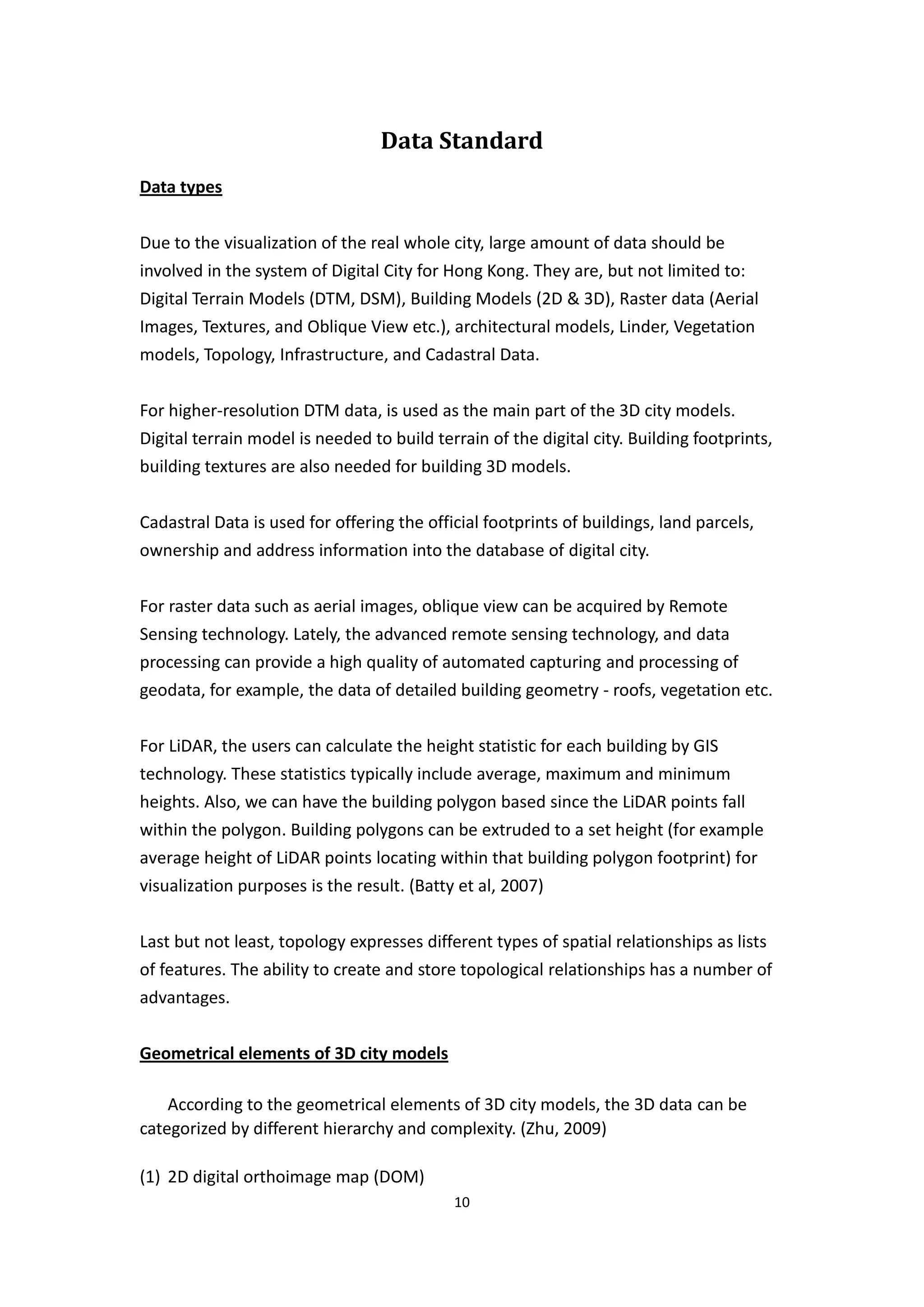 Data Standard
Data types


Due to the visualization of the real whole city, large amount of data should be
involved in the system of Digital City for Hong Kong. They are, but not limited to:
Digital Terrain Models (DTM, DSM), Building Models (2D & 3D), Raster data (Aerial
Images, Textures, and Oblique View etc.), architectural models, Linder, Vegetation
models, Topology, Infrastructure, and Cadastral Data.


For higher-resolution DTM data, is used as the main part of the 3D city models.
Digital terrain model is needed to build terrain of the digital city. Building footprints,
building textures are also needed for building 3D models.


Cadastral Data is used for offering the official footprints of buildings, land parcels,
ownership and address information into the database of digital city.


For raster data such as aerial images, oblique view can be acquired by Remote
Sensing technology. Lately, the advanced remote sensing technology, and data
processing can provide a high quality of automated capturing and processing of
geodata, for example, the data of detailed building geometry - roofs, vegetation etc.


For LiDAR, the users can calculate the height statistic for each building by GIS
technology. These statistics typically include average, maximum and minimum
heights. Also, we can have the building polygon based since the LiDAR points fall
within the polygon. Building polygons can be extruded to a set height (for example
average height of LiDAR points locating within that building polygon footprint) for
visualization purposes is the result. (Batty et al, 2007)


Last but not least, topology expresses different types of spatial relationships as lists
of features. The ability to create and store topological relationships has a number of
advantages.


Geometrical elements of 3D city models

    According to the geometrical elements of 3D city models, the 3D data can be
categorized by different hierarchy and complexity. (Zhu, 2009)

(1) 2D digital orthoimage map (DOM)
                                            10
 