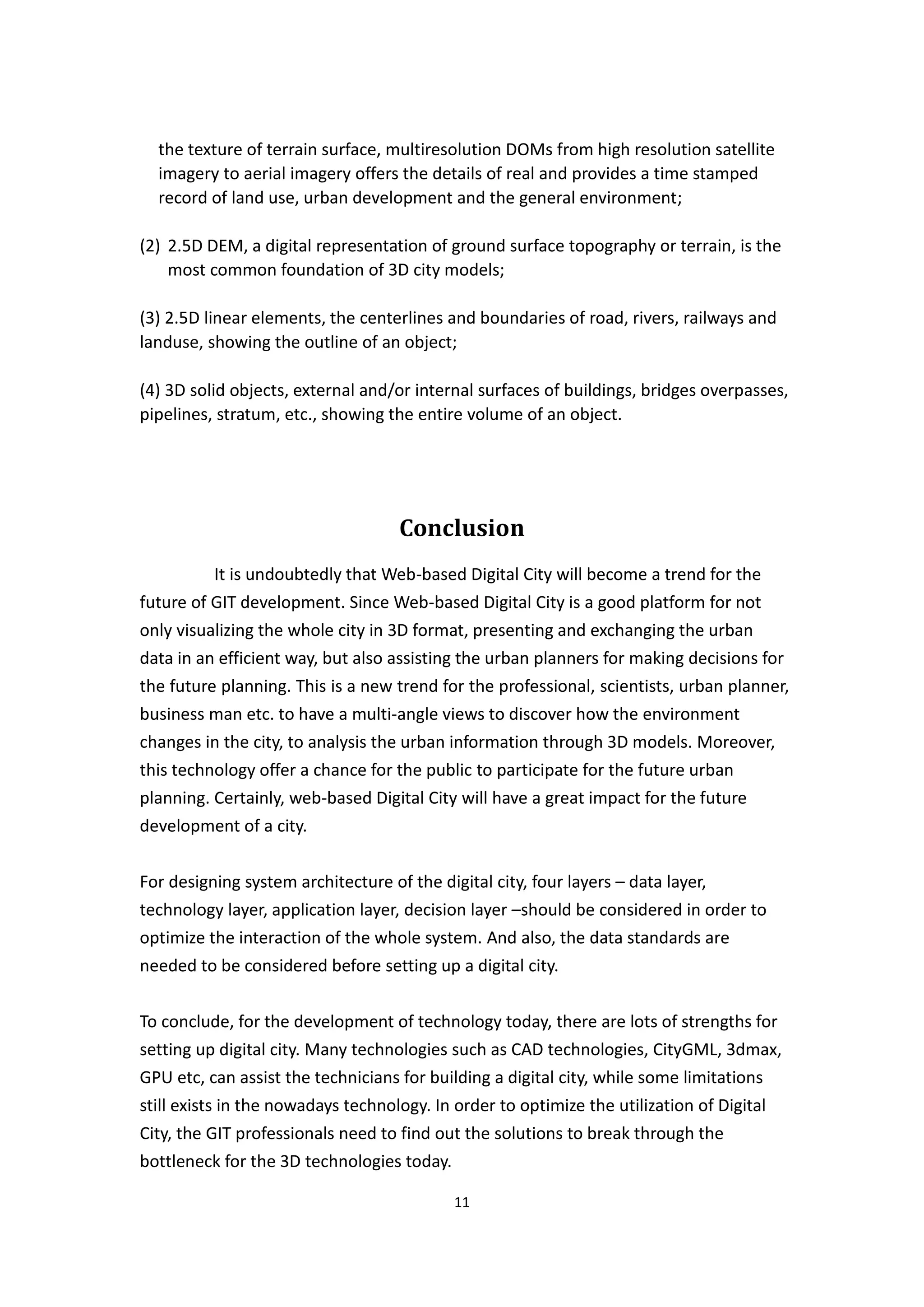 the texture of terrain surface, multiresolution DOMs from high resolution satellite
  imagery to aerial imagery offers the details of real and provides a time stamped
  record of land use, urban development and the general environment;

(2) 2.5D DEM, a digital representation of ground surface topography or terrain, is the
    most common foundation of 3D city models;

(3) 2.5D linear elements, the centerlines and boundaries of road, rivers, railways and
landuse, showing the outline of an object;

(4) 3D solid objects, external and/or internal surfaces of buildings, bridges overpasses,
pipelines, stratum, etc., showing the entire volume of an object.




                                    Conclusion
          It is undoubtedly that Web-based Digital City will become a trend for the
future of GIT development. Since Web-based Digital City is a good platform for not
only visualizing the whole city in 3D format, presenting and exchanging the urban
data in an efficient way, but also assisting the urban planners for making decisions for
the future planning. This is a new trend for the professional, scientists, urban planner,
business man etc. to have a multi-angle views to discover how the environment
changes in the city, to analysis the urban information through 3D models. Moreover,
this technology offer a chance for the public to participate for the future urban
planning. Certainly, web-based Digital City will have a great impact for the future
development of a city.


For designing system architecture of the digital city, four layers – data layer,
technology layer, application layer, decision layer –should be considered in order to
optimize the interaction of the whole system. And also, the data standards are
needed to be considered before setting up a digital city.


To conclude, for the development of technology today, there are lots of strengths for
setting up digital city. Many technologies such as CAD technologies, CityGML, 3dmax,
GPU etc, can assist the technicians for building a digital city, while some limitations
still exists in the nowadays technology. In order to optimize the utilization of Digital
City, the GIT professionals need to find out the solutions to break through the
bottleneck for the 3D technologies today.

                                            11
 