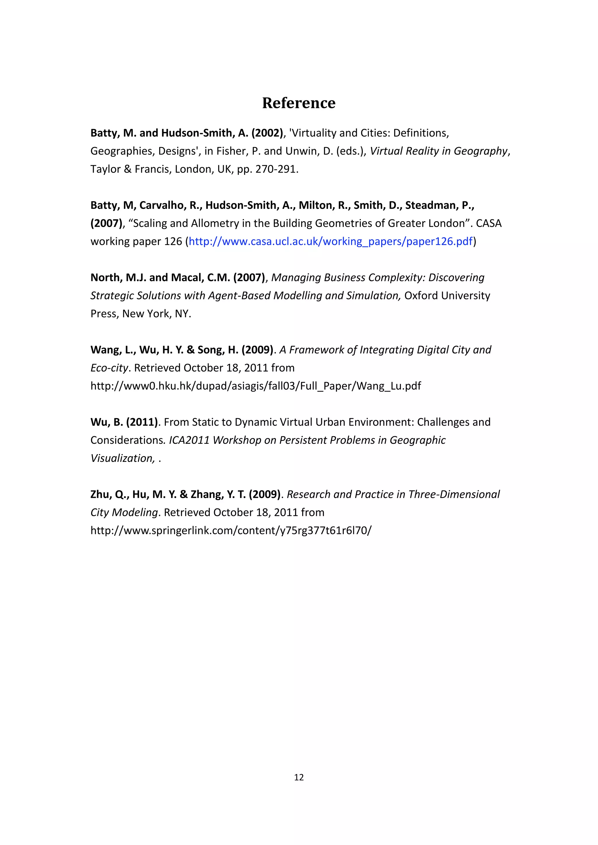 Reference
Batty, M. and Hudson-Smith, A. (2002), 'Virtuality and Cities: Definitions,
Geographies, Designs', in Fisher, P. and Unwin, D. (eds.), Virtual Reality in Geography,
Taylor & Francis, London, UK, pp. 270-291.


Batty, M, Carvalho, R., Hudson-Smith, A., Milton, R., Smith, D., Steadman, P.,
(2007), “Scaling and Allometry in the Building Geometries of Greater London”. CASA
working paper 126 (http://www.casa.ucl.ac.uk/working_papers/paper126.pdf)


North, M.J. and Macal, C.M. (2007), Managing Business Complexity: Discovering
Strategic Solutions with Agent-Based Modelling and Simulation, Oxford University
Press, New York, NY.


Wang, L., Wu, H. Y. & Song, H. (2009). A Framework of Integrating Digital City and
Eco-city. Retrieved October 18, 2011 from
http://www0.hku.hk/dupad/asiagis/fall03/Full_Paper/Wang_Lu.pdf


Wu, B. (2011). From Static to Dynamic Virtual Urban Environment: Challenges and
Considerations. ICA2011 Workshop on Persistent Problems in Geographic
Visualization, .


Zhu, Q., Hu, M. Y. & Zhang, Y. T. (2009). Research and Practice in Three-Dimensional
City Modeling. Retrieved October 18, 2011 from
http://www.springerlink.com/content/y75rg377t61r6l70/




                                          12
 