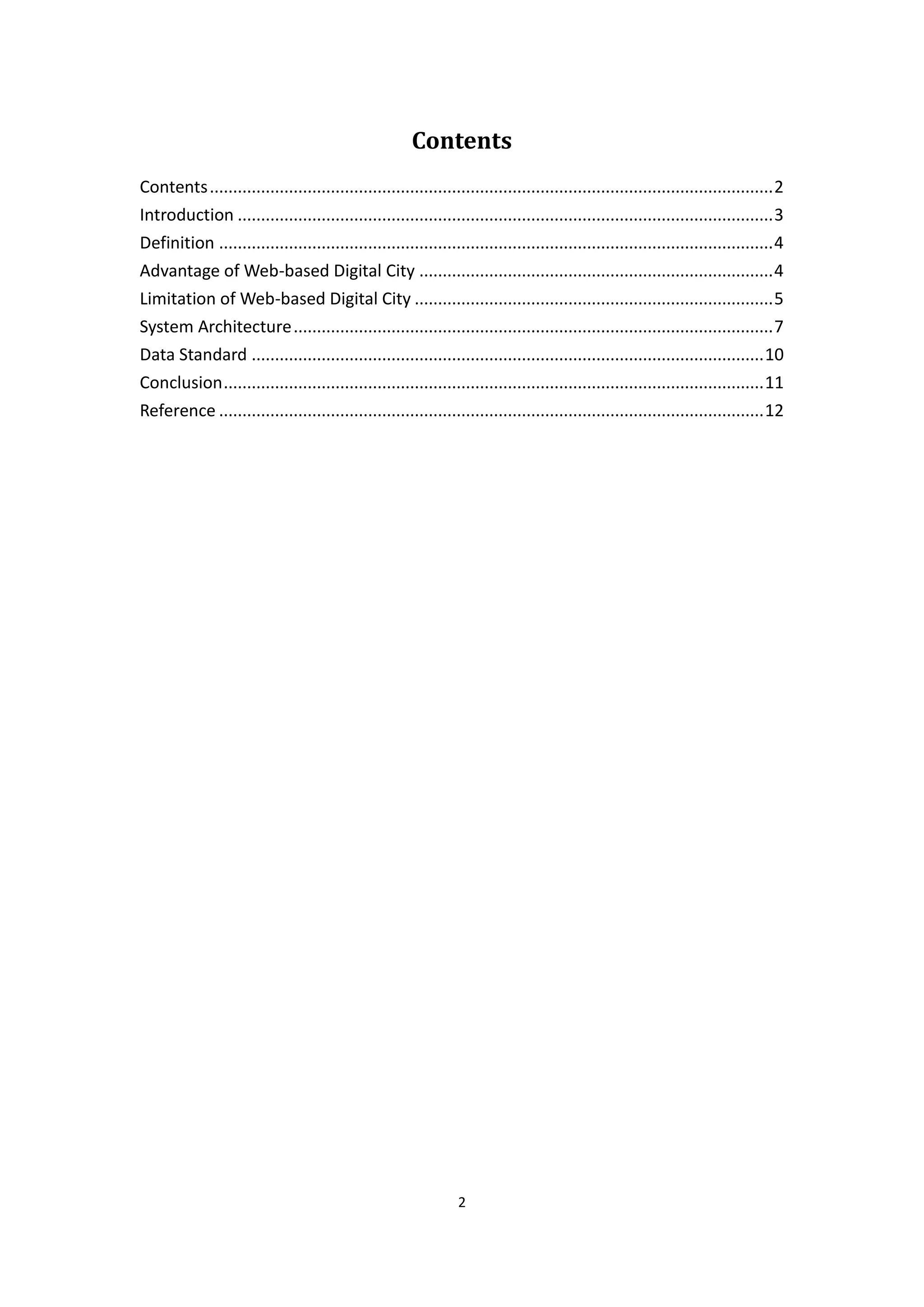 Contents
Contents ......................................................................................................................... 2
Introduction ................................................................................................................... 3
Definition ....................................................................................................................... 4
Advantage of Web-based Digital City ............................................................................ 4
Limitation of Web-based Digital City ............................................................................. 5
System Architecture ....................................................................................................... 7
Data Standard .............................................................................................................. 10
Conclusion .................................................................................................................... 11
Reference ..................................................................................................................... 12




                                                                 2
 