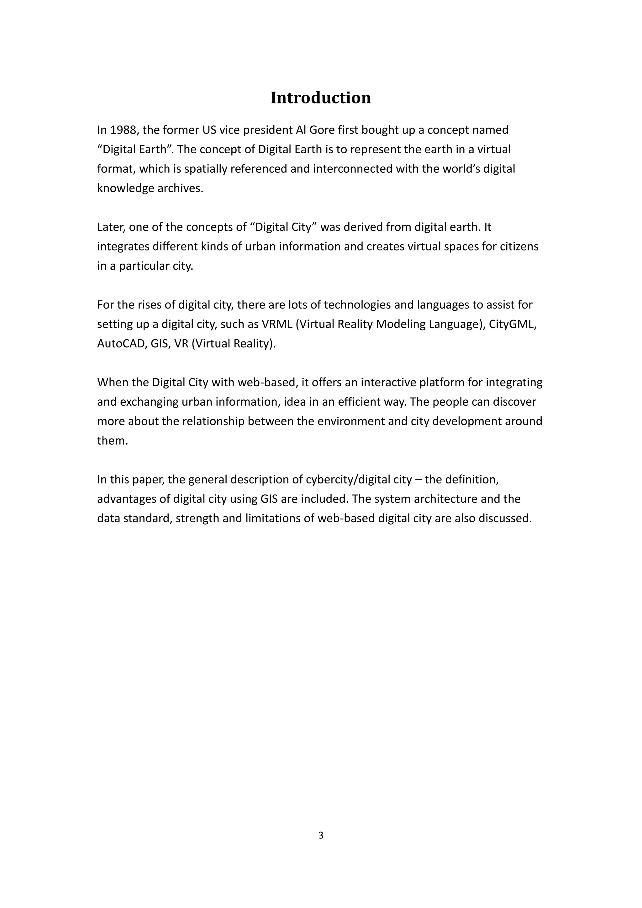 Introduction
In 1988, the former US vice president Al Gore first bought up a concept named
“Digital Earth”. The concept of Digital Earth is to represent the earth in a virtual
format, which is spatially referenced and interconnected with the world’s digital
knowledge archives.


Later, one of the concepts of “Digital City” was derived from digital earth. It
integrates different kinds of urban information and creates virtual spaces for citizens
in a particular city.


For the rises of digital city, there are lots of technologies and languages to assist for
setting up a digital city, such as VRML (Virtual Reality Modeling Language), CityGML,
AutoCAD, GIS, VR (Virtual Reality).


When the Digital City with web-based, it offers an interactive platform for integrating
and exchanging urban information, idea in an efficient way. The people can discover
more about the relationship between the environment and city development around
them.


In this paper, the general description of cybercity/digital city – the definition,
advantages of digital city using GIS are included. The system architecture and the
data standard, strength and limitations of web-based digital city are also discussed.




                                            3
 
