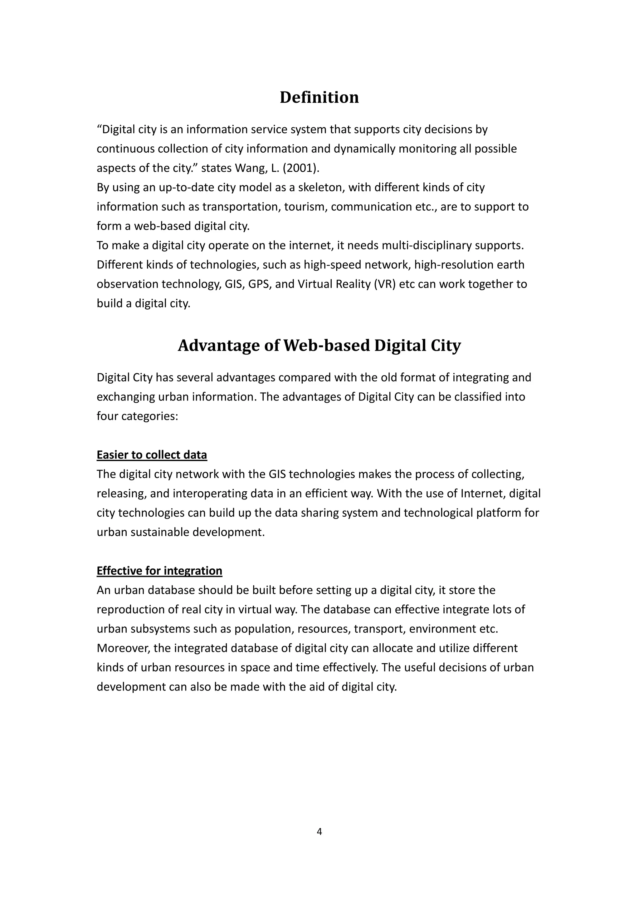 Definition
“Digital city is an information service system that supports city decisions by
continuous collection of city information and dynamically monitoring all possible
aspects of the city.” states Wang, L. (2001).
By using an up-to-date city model as a skeleton, with different kinds of city
information such as transportation, tourism, communication etc., are to support to
form a web-based digital city.
To make a digital city operate on the internet, it needs multi-disciplinary supports.
Different kinds of technologies, such as high-speed network, high-resolution earth
observation technology, GIS, GPS, and Virtual Reality (VR) etc can work together to
build a digital city.


                Advantage of Web-based Digital City
Digital City has several advantages compared with the old format of integrating and
exchanging urban information. The advantages of Digital City can be classified into
four categories:


Easier to collect data
The digital city network with the GIS technologies makes the process of collecting,
releasing, and interoperating data in an efficient way. With the use of Internet, digital
city technologies can build up the data sharing system and technological platform for
urban sustainable development.


Effective for integration
An urban database should be built before setting up a digital city, it store the
reproduction of real city in virtual way. The database can effective integrate lots of
urban subsystems such as population, resources, transport, environment etc.
Moreover, the integrated database of digital city can allocate and utilize different
kinds of urban resources in space and time effectively. The useful decisions of urban
development can also be made with the aid of digital city.




                                            4
 