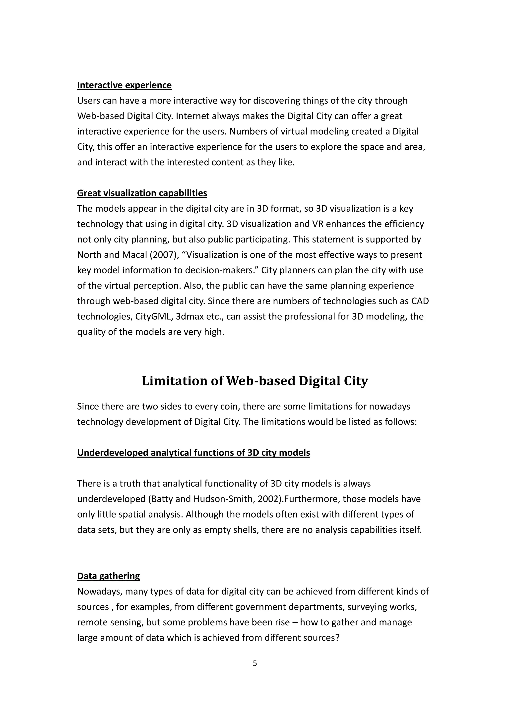 Interactive experience
Users can have a more interactive way for discovering things of the city through
Web-based Digital City. Internet always makes the Digital City can offer a great
interactive experience for the users. Numbers of virtual modeling created a Digital
City, this offer an interactive experience for the users to explore the space and area,
and interact with the interested content as they like.


Great visualization capabilities
The models appear in the digital city are in 3D format, so 3D visualization is a key
technology that using in digital city. 3D visualization and VR enhances the efficiency
not only city planning, but also public participating. This statement is supported by
North and Macal (2007), “Visualization is one of the most effective ways to present
key model information to decision-makers.” City planners can plan the city with use
of the virtual perception. Also, the public can have the same planning experience
through web-based digital city. Since there are numbers of technologies such as CAD
technologies, CityGML, 3dmax etc., can assist the professional for 3D modeling, the
quality of the models are very high.



                Limitation of Web-based Digital City
Since there are two sides to every coin, there are some limitations for nowadays
technology development of Digital City. The limitations would be listed as follows:


Underdeveloped analytical functions of 3D city models


There is a truth that analytical functionality of 3D city models is always
underdeveloped (Batty and Hudson-Smith, 2002).Furthermore, those models have
only little spatial analysis. Although the models often exist with different types of
data sets, but they are only as empty shells, there are no analysis capabilities itself.



Data gathering
Nowadays, many types of data for digital city can be achieved from different kinds of
sources , for examples, from different government departments, surveying works,
remote sensing, but some problems have been rise – how to gather and manage
large amount of data which is achieved from different sources?

                                            5
 