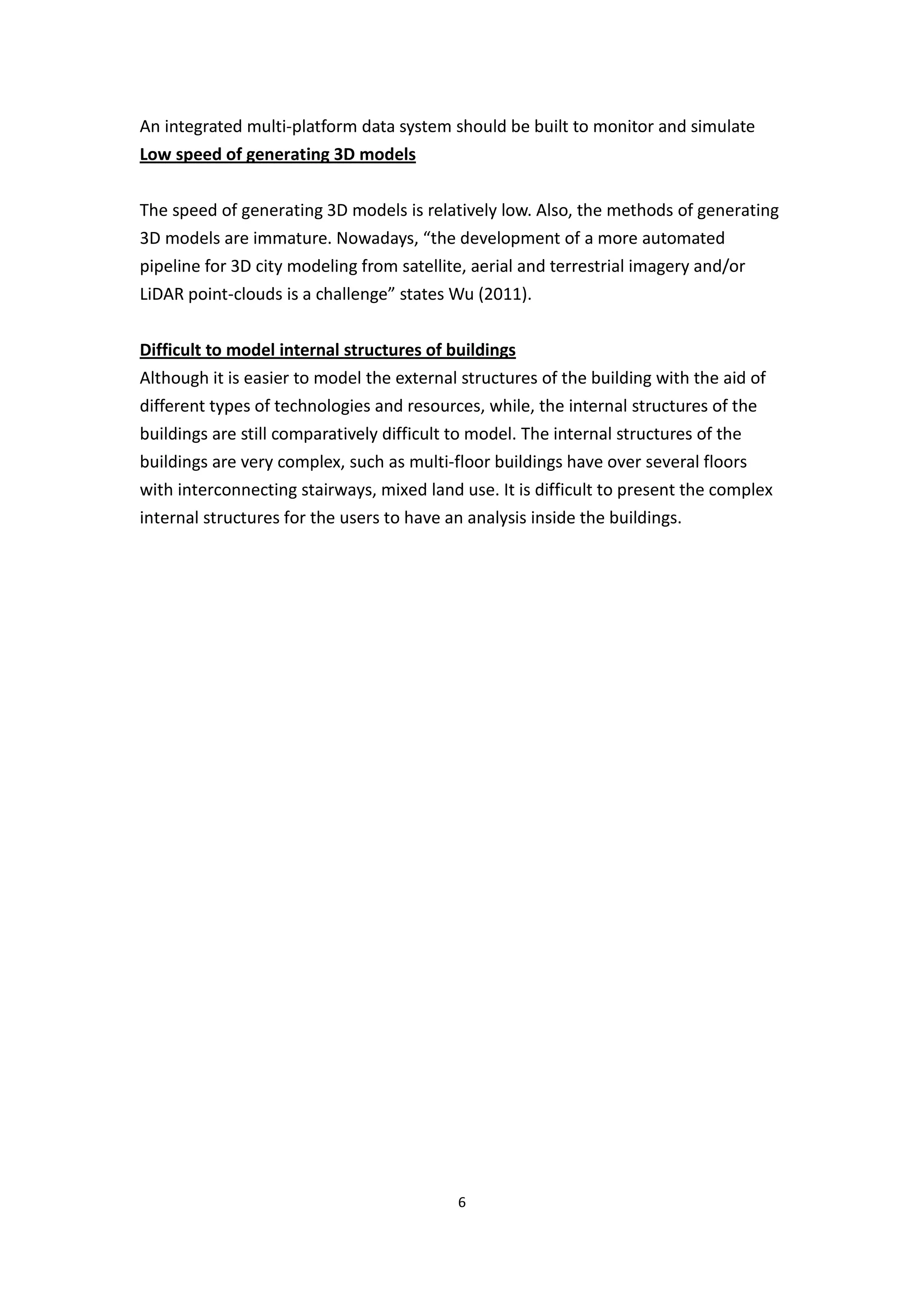 An integrated multi-platform data system should be built to monitor and simulate
Low speed of generating 3D models


The speed of generating 3D models is relatively low. Also, the methods of generating
3D models are immature. Nowadays, “the development of a more automated
pipeline for 3D city modeling from satellite, aerial and terrestrial imagery and/or
LiDAR point-clouds is a challenge” states Wu (2011).


Difficult to model internal structures of buildings
Although it is easier to model the external structures of the building with the aid of
different types of technologies and resources, while, the internal structures of the
buildings are still comparatively difficult to model. The internal structures of the
buildings are very complex, such as multi-floor buildings have over several floors
with interconnecting stairways, mixed land use. It is difficult to present the complex
internal structures for the users to have an analysis inside the buildings.




                                            6
 