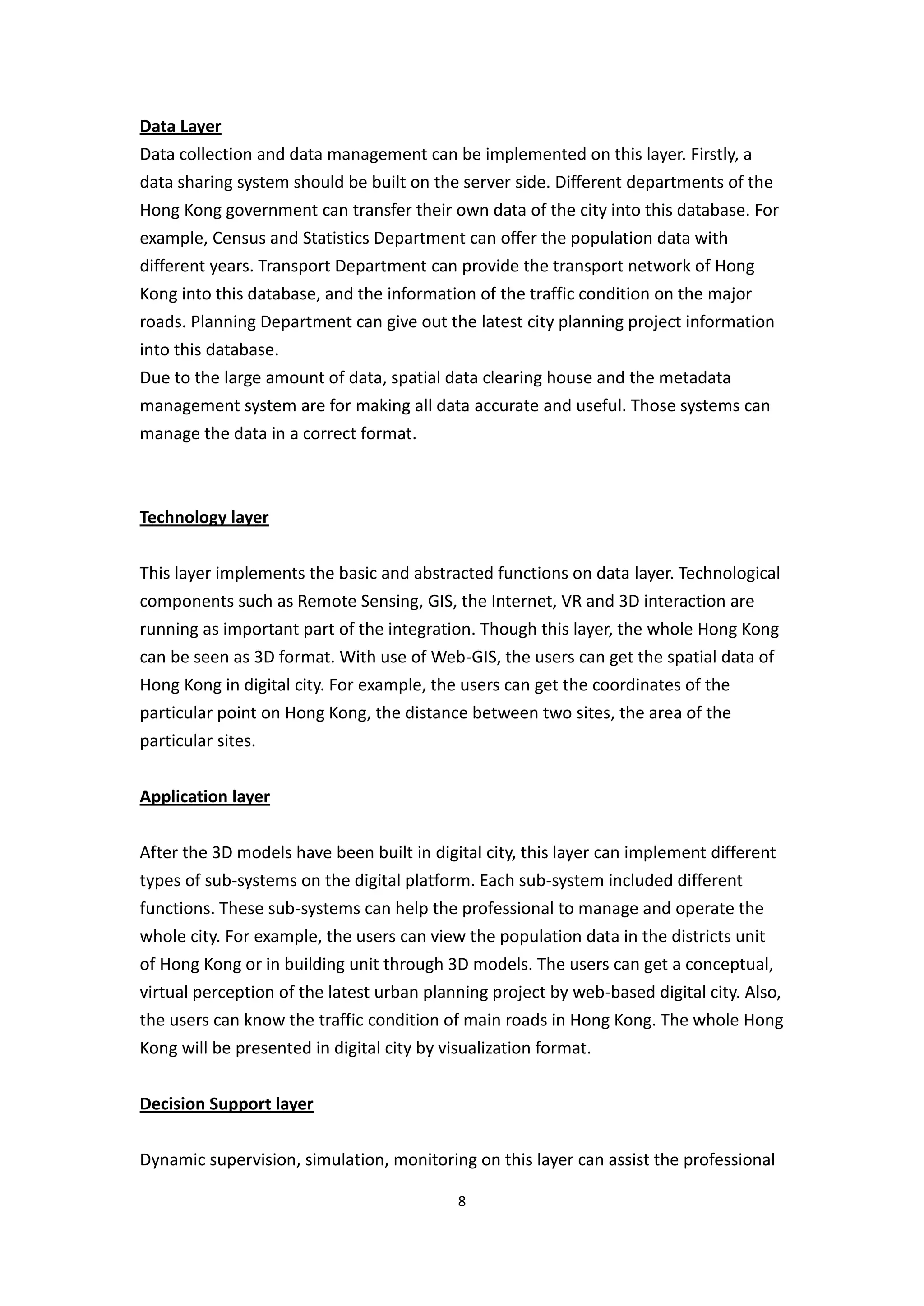 Data Layer
Data collection and data management can be implemented on this layer. Firstly, a
data sharing system should be built on the server side. Different departments of the
Hong Kong government can transfer their own data of the city into this database. For
example, Census and Statistics Department can offer the population data with
different years. Transport Department can provide the transport network of Hong
Kong into this database, and the information of the traffic condition on the major
roads. Planning Department can give out the latest city planning project information
into this database.
Due to the large amount of data, spatial data clearing house and the metadata
management system are for making all data accurate and useful. Those systems can
manage the data in a correct format.



Technology layer


This layer implements the basic and abstracted functions on data layer. Technological
components such as Remote Sensing, GIS, the Internet, VR and 3D interaction are
running as important part of the integration. Though this layer, the whole Hong Kong
can be seen as 3D format. With use of Web-GIS, the users can get the spatial data of
Hong Kong in digital city. For example, the users can get the coordinates of the
particular point on Hong Kong, the distance between two sites, the area of the
particular sites.


Application layer


After the 3D models have been built in digital city, this layer can implement different
types of sub-systems on the digital platform. Each sub-system included different
functions. These sub-systems can help the professional to manage and operate the
whole city. For example, the users can view the population data in the districts unit
of Hong Kong or in building unit through 3D models. The users can get a conceptual,
virtual perception of the latest urban planning project by web-based digital city. Also,
the users can know the traffic condition of main roads in Hong Kong. The whole Hong
Kong will be presented in digital city by visualization format.


Decision Support layer


Dynamic supervision, simulation, monitoring on this layer can assist the professional

                                           8
 