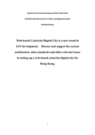 Department of Land Surveying and Geo-Informatics


        LSGI4321 Geoinformation for Urban and Regional Studies


                           Individual Paper




 Web-based Cybercity/Digital City is a new trend in

 GIT development.          Discuss and suggest the system

architecture, data standards and other relevant issues

 in setting up a web-based cybercity/digital city for

                          Hong Kong.




                                  1
 