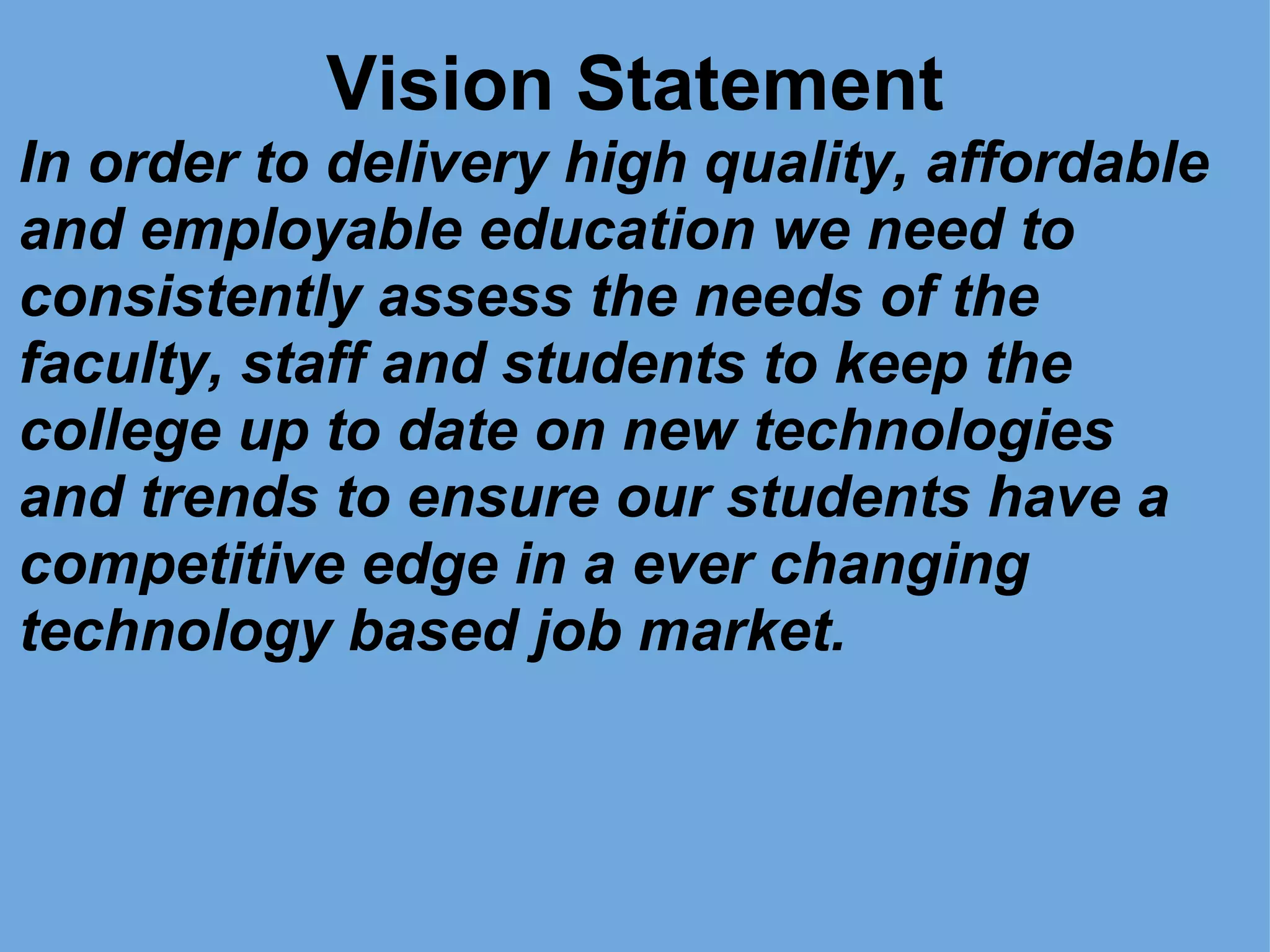 Vision Statement In order to delivery high quality, affordable and employable education we need to consistently assess the needs of the faculty, staff and students to keep the college up to date on new technologies and trends to ensure our students have a competitive edge in a ever changing technology based job market. 
