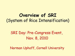Overview of SRI
(System of Rice Intensification)
SRI Day: Pre-Congress Event,
Nov. 8, 2010
Norman Uphoff, Cornell Universi...