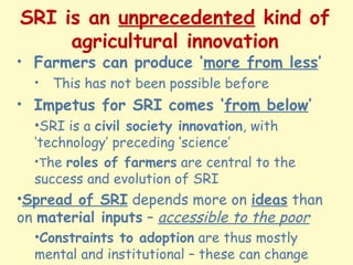 SRI is an unprecedented kind of
agricultural innovation
• Farmers can produce ‘more from less’
• This has not been possibl...