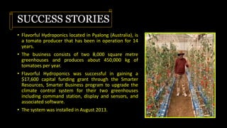 SUCCESS STORIES
• Flavorful Hydroponics located in Pyalong (Australia), is
a tomato producer that has been in operation for 14
years.
• The business consists of two 8,000 square metre
greenhouses and produces about 450,000 kg of
tomatoes per year.
• Flavorful Hydroponics was successful in gaining a
$17,600 capital funding grant through the Smarter
Resources, Smarter Business program to upgrade the
climate control system for their two greenhouses
including command station, display and sensors, and
associated software.
• The system was installed in August 2013.
 
