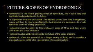 FUTURE SCOPES OF HYDROPONICS
• Hydroponics is the fastest growing sector of agriculture, and it could very well
dominate food production in the future.
• As population increases and arable land declines due to poor land management,
people will turn to new technologies like hydroponics and aeroponics to create
additional channels of crop production.
• Hydroponics has the ability to feed millions in areas of Africa and Asia, where
both water and crops are scarce.
• Hydroponics also will be important to the future of the space program.
• Hydroponic offers the potential for a larger variety of food, and it provides a
biological aspect, called a bio- regenerative life support system
 