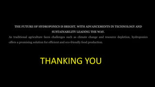 THE FUTURE OF HYDROPONICS IS BRIGHT, WITH ADVANCEMENTS IN TECHNOLOGY AND
SUSTAINABILITY LEADING THE WAY.
As traditional agriculture faces challenges such as climate change and resource depletion, hydroponics
offers a promising solution for efficient and eco-friendly food production.
THANKING YOU
 