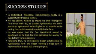 SUCCESS STORIES
• In Hyderabad, Telangana, Harishchandra Reddy is a
successful hydroponic farmer.
• He has always wanted to create his own hydroponic
farm since then. So, he studied hydroponics and other
advanced agricultural technologies for six months while
raising the capital needed to establish the farm.
• He was aware that the first investment would be
significant, so he took his time gathering the money he
needs from various sources.
• Following that, he immediately began establishing his
hydroponics farm and began earning a huge sum of
money which is upto 300 crores per year.
 