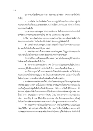 278
2.6 การเหนี่ยวรั้งควบคุมตัวเอง ต้องการแนะนาซักจูง มีคนคอยเอาใจใส่ให้
กาลังใจ
2.7 การยึดถือ เชื่อมั่น เพื่อยึดเป็นแนวทางปฏิบัติในทางที่เหมาะที่ควร ปฏิบัติ
ด้วยความเชื่อมั่น เพื่อเป็นแนวหรือวิถีชีวิตนาเด็กให้เชื่อฟังเคารพนับถือ เชื่อฟังคาสั่งสอน
ของศาสนาที่ตนนับถือ
2.8 คาแนะนาและเหตุผล เด็กจะคอยซักถาม ทั้งนี้เพราะต้องการคาแนะนาที่
ถูกต้อง ต้องการทราบเหตุผลจากผู้ใหญ่ เช่น พ่อ แม่ ผู้ปกครอง ครู เป็นต้น
3. ให้ความอบอุ่นแก่เด็ก ครูแสดงความสนใจและให้ความอบอุ่นอย่างจริงใจกับ
เด็กแต่ละคนอย่างทั่วถึง โดยไม่เลือกที่รักมักที่ชัง ด้วยการปฏิบัติดังต่อไปนี้
3.1 แสดงให้เด็กเห็นว่าครูรักเด็กเสมอ พร้อมที่จะให้อภัยในความผิดพลาดของ
เด็ก และยังคิดว่าเด็กเป็นบุคคลที่มีคุณค่าเสมอ
3.2 ยอมรับความจริงในความแตกต่างระหว่างบุคคล ไม่ดูถูกเหยียดหยามเด็ก
พยามหลีกเลี่ยงไม่ให้มีการเปรียบเทียบ ซึ่งจะทาให้เกิดความอิจฉาริษยา
3.3 ควรให้โอกาสเด็กแต่ละคนได้ประสบความสาเร็จด้วยความภูมิใจโดยปล่อย
ให้เด็กทาอะไรเสร็จก่อนเพื่อนในชั้นบ้าง
3.4 พยายามมองหาส่วนที่ดีของเด็ก ใช้วิธีการชมอย่างฉลาดเพื่อให้เด็กเกิด
ความภาคภูมิใจ ไม่ควรอย่างยิ่งที่จะปล่อยให้เด็กหัวเราะเยาะเพื่อนเมื่อทาผิดพลาด
3.5 ใช้วิธีละมุนละไมในการปกครองเด็ก ไม่ควรทาโทษ หยิกเด็ก ควรใช้วิธีเตือน
ด้วยสายตา หรือให้อาณัติสัญญาณ เพียงให้เด็กรู้สึกตัวเมื่อเด็กทาผิด และไม่ควรให้เด็กทั้ง
ชั้นเดือดร้อนเพราะความผิดของเด็กเพียงส่วนน้อยหรือเพียงคนเดียว
4. การจัดกิจกรรมที่เหมาะสมให้กับเด็ก เนื่องจากเด็กทุกคนไม่ชอบหยุดนิ่งจะต้อง
มีกิจกรรมอยู่ตลอดเวลา ฉะนั้นในการจัดกิจกรรมสาหรับเด็กเพื่อส่งเสริมความพร้อมใน
การเรียนรู้ของเด็กปฐมวัยจึงเป็นเรื่องสาคัญมาก ควรจัดกิจกรรมให้เด็กได้เห็นมาก ๆ ได้
ฟังมาก ๆ หรือช่วยให้เข้าใจความหมายจะทาให้เด็กอยากเห็นอยากฟัง อยากรู้มากขึ้น และ
ยิ่งเด็กได้รับรู้ ได้ประสบการณ์จากการได้เห็น ได้ยิน ได้ฟัง ความรู้ประสบการณ์ก็จะ
กว้างขวางออกไปทุกที จะทาให้เด็กมีประสบการณ์มากขึ้น มีความสามารถเกิดการเรียนรู้
ยิ่งขึ้น ดังนั้นการจัดกิจกรรมที่มีความเหมาะสมกับเด็กปฐมวัย ควรคานึงถึงเรื่องต่อไปนี้
4.1 การจัดกิจกรรมโดยเปิดโอกาสหลาย ๆ ทาง ให้เด็กได้คิดค้นด้วยตนเอง
ปล่อยให้ใช้ความคิดอย่างเต็มที่โดยไม่เร่งเด็ก ปล่อยให้เด็กตัดสินใจเอง มอบงานให้
รับผิดชอบตามความสามารถ ช่วยเหลือเด็กเมื่อจาเป็นจริง ๆ ให้เด็กซักถาม ช่วยในสิ่งที่
 