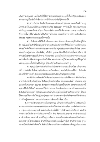 279
เกินความสามารถ ฯลฯ ให้เด็กได้ใช้ความคิดของตนเอง เพราะสิ่งที่เด็กคิดย่อมส่งผลต่อ
ความภาคภูมิใจ เข้าใจลึกซึ้งกว่า และจาได้นานกว่าสิ่งที่ผู้อื่นบอกให้
4.2 การจัดการ ต้องนึกถึงความแตกต่างระหว่างบุคคล คนเราถึงแม้ว่าอายุ
เท่ากัน อยู่ในวัยเดียวกัน แต่ความสามารถ ระยะเวลา ความสนใจ ตลอดจนรูปร่าง
สติปัญญาอาจจะไม่เท่ากัน ฉะนั้นควรจัดกิจกรรมให้เด็กตามความสามารถที่จะทา
กิจกรรมนั้น ๆ ให้สาเร็จ เพื่อไม่ให้เกิดความท้อถอย คอยสนใจการกระทาของเด็กเลือกหา
ที่ชมเชย คอยซักถาม คอยดูแลให้กาลังใจ
4.3 ทาตัวอย่างที่ดีให้เด็กเลียนแบบ เพราะเด็กชอบเลียนแบบผู้ที่ใกล้ชิด ผู้ที่เด็ก
รัก ควรปล่อยให้เด็กได้ใช้ความพยายามของเด็กเอง เพื่อหาวิธีที่ดีที่สุดในการแก้ปัญหาด้วย
ตนเอง ให้เด็กได้แสดงความสามารถอย่างสุดฝีมือ ครูควรช่วยแนะนาเพียงเล็กน้อย เพราะ
คนเราเรียนรู้หลายอย่างโดยไม่มีครู หรือใคร ๆ สอน ปล่อยให้เด็กเติบโตขึ้นอย่างอิสระ ไม่
ควรเข้าไปขัดขวางขณะที่เด็กกาลังทากิจกรรม ปล่อยให้เด็กใช้ความสามารถของตนเอง
อย่างเต็มที่ แต่ต้องคอยดูแลอย่างใกล้ชิด คอยเติมความรู้ให้ คอยสนับสนุนให้พูด ให้
แสดงออก คอยตั้งคาถามให้เด็กพูด ให้เด็กคิด ให้เด็กแสดงออกมาก ๆ
4.4 ครูปฐมวัยควรเล่นกับเด็ก แต่อย่าพยายามเล่นจนเด็กเหนื่อย เด็กบางคน
กลัว การแข่งขัน ดังนั้นควรหลีกเลี่ยงการเปรียบเทียบว่า คนนั้นดีกว่า คนนี้ดีกว่า พี่เก่งกว่า
น้องเก่งกว่า ฯลฯ ทางที่ดีควรยกย่องชมเชยผลงานของเด็กแต่ละคนจะดีกว่า
4.5 จัดสิ่งแวดล้อมเพื่อให้เด็กหาประสบการณ์ตามสิ่งที่ต้องการ จัดห้องเรียน
สาหรับเด็กให้เป็นห้องทางาน จัดวัสดุอุปกรณ์ให้พร้อม เด็กอาจจะเล่นน้า เล่นทราย เล่น
บล็อก ปั้นดินเหนียว ระบายสี ซึ่งจะมีการเตรียมที่เก็บวัสดุให้แก่เด็ก วัสดุอุปกรณ์เหล่านี้
จะช่วยให้เด็กได้ค้นคว้าทดลอง ทาให้ประสบการณ์ของเด็กกว้างขวางมากขึ้น พยายามเก็บ
สิ่งที่เป็นอันตรายออก ให้มีความปลอดภัยแก่เด็ก ครูไม่ต้องคอยห้ามเด็กตลอดเวลา ให้เด็ก
ได้ทดลอง ได้กระทา ได้ปฏิบัติอยู่ตลอดเวลา สิ่งเหล่านี้จะเป็นสิ่งที่จะกระทาให้เด็กเกิด
การเรียนรู้ตลอดเวลา และขยายประสบการณ์ของเด็กเพิ่มมากขึ้น
5. การประเมินความพร้อมในการเรียนรู้ เด็กปฐมวัยเป็นวัยที่กาลังเจริญเติบโต
ความสามารถและการแสดงออกอาจจะเปลี่ยนไปตามสภาพแวดล้อม การจัดกิจกรรมและ
ประสบการณ์ การประเมินผลสาหรับเด็กไม่ใช่การตัดสินแบบได้หรือตก แต่เป็น
การประเมินในเรื่องการวัดพัฒนาการทั้ง 4 ด้าน คือทางด้านร่างกาย ทางด้านอารมณ์
ทางด้านสังคม และทางด้านสติปัญญา เพื่อหาแนวทางในการส่งเสริมและแก้ไขลักษณะ
นิสัยต่าง ๆ ที่ไม่พึงประสงค์ ถ้าเด็กได้แสดงพฤติกรรมในทางไม่ดี ถ้าเด็กทาบ่อย ๆ จะ
กลายเป็นนิสัยติดตัวเด็กจนโต จึงจาเป็นต้องประเมินความพร้อมของเด็กปฐมวัย และควร
 