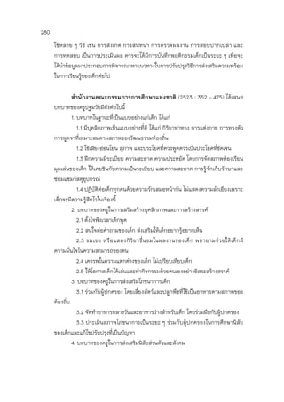 280
ใช้หลาย ๆ วิธี เช่น การสังเกต การสนทนา การตรวจผลงาน การสอบปากเปล่า และ
การทดสอบ เป็นการประเมินผล ควรจะได้มีการบันทึกพฤติกรรมเด็กเป็นระยะ ๆ เพื่อจะ
ได้นาข้อมูลมาประกอบการพิจารณาหาแนวทางในการปรับปรุงวิธีการส่งเสริมความพร้อม
ในการเรียนรู้ของเด็กต่อไป
สานักงานคณะกรรมการการศึกษาแห่งชาติ (2523 : 352 – 475) ได้เสนอ
บทบาทของครูปฐมวัยมีดังต่อไปนี้
1. บทบาทในฐานะที่เป็นแบบอย่างแก่เด็ก ได้แก่
1.1 มีบุคลิกภาพเป็นแบบอย่างที่ดี ได้แก่ กิริยาท่าทาง การแต่งกาย การทรงตัว
การพูดจาที่เหมาะสมตามสภาพของวัฒนธรรมท้องถิ่น
1.2 ใช้เสียงอ่อนโยน สุภาพ และประโยคที่ควรพูดควรเป็นประโยคที่ชัดเจน
1.3 ฝึกความมีระเบียบ ความสะอาด ความประหยัด โดยการจัดสภาพห้องเรียน
มุมเล่นของเด็ก ให้เคยชินกับความเป็นระเบียบ และความสะอาด การรู้จักเก็บรักษาและ
ซ่อมแซมวัสดุอุปกรณ์
1.4 ปฏิบัติต่อเด็กทุกคนด้วยความรักเสมอหน้ากัน ไม่แสดงความลาเอียงเพราะ
เด็กจะมีความรู้สึกไวในเรื่องนี้
2. บทบาทของครูในการเสริมสร้างบุคลิกภาพและการสร้างสรรค์
2.1 ตั้งใจฟังเวลาเด็กพูด
2.2 สนใจต่อคาถามของเด็ก ส่งเสริมให้เด็กอยากรู้อยากเห็น
2.3 ชมเชย หรือแสดงกิริยาชื่นชมในผลงานของเด็ก พยายามช่วยให้เด็กมี
ความมั่นใจในความสามารถของตน
2.4 เคารพในความแตกต่างของเด็ก ไม่เปรียบเทียบเด็ก
2.5 ให้โอกาสเด็กได้เล่นและทากิจกรรมด้วยตนเองอย่างอิสระสร้างสรรค์
3. บทบาทของครูในการส่งเสริมโภชนาการเด็ก
3.1 ร่วมกับผู้ปกครอง โดยเลี้ยงสัตว์และปลูกพืชที่ใช้เป็นอาหารตามสภาพของ
ท้องถิ่น
3.2 จัดทาอาหารกลางวันและอาหารว่างสาหรับเด็ก โดยร่วมมือกับผู้ปกครอง
3.3 ประเมินสภาพโภชนาการเป็นระยะ ๆ ร่วมกับผู้ปกครองในการศึกษานิสัย
ของเด็กและแก้ไขปรับปรุงที่เป็นปัญหา
4. บทบาทของครูในการส่งเสริมนิสัยส่วนตัวและสังคม
 