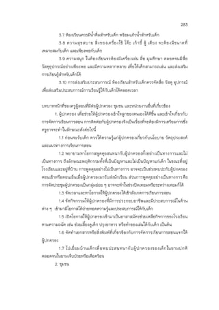 283
3.7 ห้องเรียนควรมีน้าดื่มสาหรับเด็ก พร้อมแก้วน้าสาหรับเด็ก
3.8 ความสุขสบาย สิ่งของเครื่องใช้ โต๊ะ เก้าอี้ ตู้ เตียง จะต้องมีขนาดที่
เหมาะสมกับเด็ก และเพียงพอกับเด็ก
3.9 ความสนุก ในห้องเรียนจะต้องมีเครื่องเล่น สื่อ มุมศึกษา ตลอดจนมีสื่อ
วัสดุอุปกรณ์อย่างเพียงพอ และมีความหลากหลาย เพื่อให้เด็กสามารถเล่น และส่งเสริม
การเรียนรู้สาหรับเด็กได้
3.10 การส่งเสริมประสบการณ์ ห้องเรียนสาหรับเด็กควรจัดสื่อ วัสดุ อุปกรณ์
เพื่อส่งเสริมประสบการณ์การเรียนรู้ให้กับเด็กได้ตลอดเวลา
บทบาทหน้าที่ของครูผู้สอนที่มีต่อผู้ปกครอง ชุมชน และหน่วยงานอื่นที่เกี่ยวข้อง
1. ผู้ปกครอง เพื่อช่วยให้ผู้ปกครองเข้าใจลูกของตนเองได้ดีขึ้น และเข้าใจเกี่ยวกับ
การจัดการเรียนการสอน การติดต่อกับผู้ปกครองจึงเป็นเรื่องที่จะต้องมีการเตรียมการซึ่ง
ครูอาจจะทาในลักษณะดังต่อไปนี้
1.1 ก่อนจะรับเด็ก ควรให้ความรู้แก่ผู้ปกครองเกี่ยวกับนโยบาย วัตถุประสงค์
และแนวทางการเรียนการสอน
1.2 พยายามหาโอกาสพูดคุยสนทนากับผู้ปกครองทั้งอย่างเป็นทางการและไม่
เป็นทางการ ถึงลักษณะพฤติกรรมทั้งที่เป็นปัญหาและไม่เป็นปัญหาแก่เด็ก ในขณะที่อยู่
โรงเรียนและอยู่ที่บ้าน การพูดคุยอย่างไม่เป็นทางการ อาจจะเป็นช่วงพบปะกับผู้ปกครอง
ตอนเช้าหรือตอนเย็นเมื่อผู้ปกครองมารับส่งนักเรียน ส่วนการพูดคุยอย่างเป็นทางการคือ
การจัดประชุมผู้ปกครองเป็นกลุ่มย่อย ๆ อาจจะทาในช่วงปิดเทอมหรือระหว่างเทอมก็ได้
1.3 จัดเวลาและหาโอกาสให้ผู้ปกครองได้เข้าสังเกตการเรียนการสอน
1.4 จัดกิจกรรมให้ผู้ปกครองที่มีการประกอบอาชีพและมีประสบการณ์ในด้าน
ต่าง ๆ เข้ามามีโอกาสได้ถ่ายทอดความรู้และประสบการณ์ให้กับเด็ก
1.5 เปิดโอกาสให้ผู้ปกครองเข้ามาเป็นอาสาสมัครช่วยเหลือกิจการของโรงเรียน
ตามความถนัด เช่น ช่วยเลี้ยงดูเด็ก ปรุงอาหาร หรือทาของเล่นให้กับเด็ก เป็นต้น
1.6 จัดทาเอกสารหรือสิ่งพิมพ์ที่เกี่ยวข้องกับการจัดการเรียนการสอนแจกให้
ผู้ปกครอง
1.7 ไปเยี่ยมบ้านเด็กเพื่อพบปะสนทนากับผู้ปกครองของเด็กในยามปกติ
ตลอดจนในยามเจ็บป่วยหรือเดือดร้อน
2. ชุมชน
 