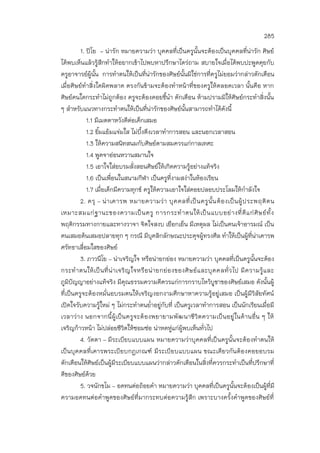 285
1. ปิโย - น่ารัก หมายความว่า บุคคลที่เป็นครูนั้นจะต้องเป็นบุคคลที่น่ารัก ศิษย์
ได้พบเห็นแล้วรู้สึกทาให้อยากเข้าไปพบหาปรึกษาไตร่ถาม สบายใจเมื่อได้พบปะพูดคุยกับ
ครูอาจารย์ผู้นั้น การทาตนให้เป็นที่น่ารักของศิษย์นั้นมิใช่การที่ครูไม่ยอมว่ากล่าวตักเตือน
เมื่อศิษย์ทาสิ่งใดผิดพลาด ตรงกันข้ามจะต้องทาหน้าที่ของครูให้ตลอดเวลา นั้นคือ หาก
ศิษย์คนใดกระทาไม่ถูกต้อง ครูจะต้องคอยชี้นา ตักเตือน ห้ามปรามมิให้ศิษย์กระทาสิ่งนั้น
ๆ สาหรับแนวทางกระทาตนให้เป็นที่น่ารักของศิษย์นั้นสามารถทาได้ดังนี้
1.1 มีเมตตาหวังดีต่อเด็กเสมอ
1.2 ยิ้มแย้มแจ่มใส ไม่บึ้งตึงเวลาทาการสอน และนอกเวลาสอน
1.3 ให้ความสนิทสนมกับศิษย์ตามสมควรแก่กาลเทศะ
1.4 พูดจาอ่อนหวานสมานใจ
1.5 เอาใจใส่อบรมสั่งสอนศิษย์ให้เกิดความรู้อย่างแท้จริง
1.6 เป็นเพื่อนในสนามกีฬา เป็นครูที่งามสง่าในห้องเรียน
1.7 เมื่อเด็กมีความทุกข์ ครูให้ความเอาใจใส่คอยปลอบประโลมให้กาลังใจ
2. ครุ – น่าเคารพ หมายความว่า บุคคลที่เป็นครูนั้นต้องเป็นผู้ประพฤติตน
เหมาะสมแก่ฐานะของความเป็นครู การกระทาตนให้เป็นแบบอย่างที่ดีแก่ศิษย์ทั้ง
พฤติกรรมทางกายและทางวาจา จิตใจสงบ เยือกเย็น มีเหตุผล ไม่เป็นคนเจ้าอารมณ์ เป็น
คนเสมอต้นเสมอปลายทุก ๆ กรณี มีบุคลิกลักษณะประดุจผู้ทรงศีล ทาให้เป็นผู้ที่น่าเคารพ
ศรัทธาเลื่อมใสของศิษย์
3. ภาวนีโย – น่าเจริญใจ หรือน่ายกย่อง หมายความว่า บุคคลที่เป็นครูนั้นจะต้อง
กระทาตนให้เป็นที่น่าเจริญใจหรือน่ายกย่องของศิษย์และบุคคลทั่วไป มีความรู้และ
ภูมิปัญญาอย่างแท้จริง มีคุณธรรมความดีควรแก่การกราบไหว้บูชาของศิษย์เสมอ ดังนั้นผู้
ที่เป็นครูจะต้องหมั่นอบรมตนให้เจริญงอกงามศึกษาหาความรู้อยู่เสมอ เป็นผู้มีวิสัยทัศน์
เปิดใจรับความรู้ใหม่ ๆ ไม่กระทาตนย่าอยู่กับที่ เป็นครูเวลาทาการสอน เป็นนักเรียนเมื่อมี
เวลาว่าง นอกจากนี้ผู้เป็นครูจะต้องพยายามพัฒนาชีวิตความเป็นอยู่ในด้านอื่น ๆ ให้
เจริญก้าวหน้า ไม่ปล่อยชีวิตให้ซอมซ่อ น่าหดหู่แก่ผู้พบเห็นทั่วไป
4. วัตตา – มีระเบียบแบบแผน หมายความว่าบุคคลที่เป็นครูนั้นจะต้องทาตนให้
เป็นบุคคลที่เคารพระเบียบกฎเกณฑ์ มีระเบียบแบบแผน ขณะเดียวกันต้องคอยอบรม
ตักเตือนให้ศิษย์เป็นผู้มีระเบียบแบบแผนว่ากล่าวตักเตือนในสิ่งที่ควรกระทาเป็นที่ปรึกษาที่
ดีของศิษย์ด้วย
5. วจนักขโม – อดทนต่อถ้อยคา หมายความว่า บุคคลที่เป็นครูนั้นจะต้องเป็นผู้ที่มี
ความอดทนต่อคาพูดของศิษย์ที่มากระทบต่อความรู้สึก เพราะบางครั้งคาพูดของศิษย์ที่
 
