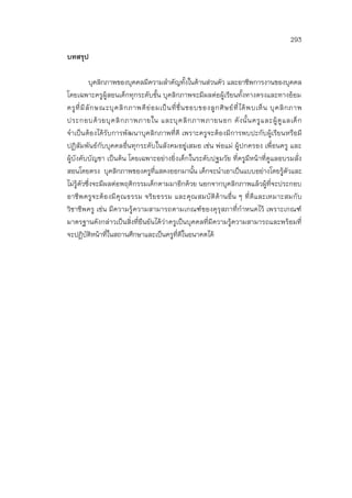 293
บทสรุป
บุคลิกภาพของบุคคลมีความสาคัญทั้งในด้านส่วนตัว และอาชีพการงานของบุคคล
โดยเฉพาะครูผู้สอนเด็กทุกระดับชั้น บุคลิกภาพจะมีผลต่อผู้เรียนทั้งทางตรงและทางอ้อม
ครูที่มีลักษณะบุคลิกภาพดีย่อมเป็นที่ชื่นชอบของลูกศิษย์ที่ได้พบเห็น บุคลิกภาพ
ประกอบด้วยบุคลิกภาพภายใน และบุคลิกภาพภายนอก ดังนั้นครูและผู้ดูแลเด็ก
จาเป็นต้องได้รับการพัฒนาบุคลิกภาพที่ดี เพราะครูจะต้องมีการพบปะกับผู้เรียนหรือมี
ปฏิสัมพันธ์กับบุคคลอื่นทุกระดับในสังคมอยู่เสมอ เช่น พ่อแม่ ผู้ปกครอง เพื่อนครู และ
ผู้บังคับบัญชา เป็นต้น โดยเฉพาะอย่างยิ่งเด็กในระดับปฐมวัย ที่ครูมีหน้าที่ดูแลอบรมสั่ง
สอนโดยตรง บุคลิกภาพของครูที่แสดงออกมานั้น เด็กจะนาเอาเป็นแบบอย่างโดยรู้ตัวและ
ไม่รู้ตัวซึ่งจะมีผลต่อพฤติกรรมเด็กตามมาอีกด้วย นอกจากบุคลิกภาพแล้วผู้ที่จะประกอบ
อาชีพครูจะต้องมีคุณธรรม จริยธรรม และคุณสมบัติด้านอื่น ๆ ที่ดีและเหมาะสมกับ
วิชาชีพครู เช่น มีความรู้ความสามารถตามเกณฑ์ของคุรุสภาที่กาหนดไว้ เพราะเกณฑ์
มาตรฐานดังกล่าวเป็นสิ่งที่ยืนยันได้ว่าครูเป็นบุคคลที่มีความรู้ความสามารถและพร้อมที่
จะปฏิบัติหน้าที่ในสถานศึกษาและเป็นครูที่ดีในอนาคตได้
 