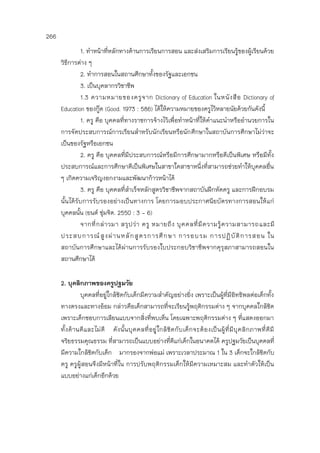 266
1. ทาหน้าที่หลักทางด้านการเรียนการสอน และส่งเสริมการเรียนรู้ของผู้เรียนด้วย
วิธีการต่าง ๆ
2. ทาการสอนในสถานศึกษาทั้งของรัฐและเอกชน
3. เป็นบุคลากรวิชาชีพ
1.3 ความหมายของครูจาก Dictionary of Education ในหนังสือ Dictionary of
Education ของกู๊ด (Good. 1973 : 586) ได้ให้ความหมายของครูไว้หลายนัยด้วยกันดังนี้
1. ครู คือ บุคคลที่ทางราชการจ้างไว้เพื่อทาหน้าที่ให้คาแนะนาหรืออานวยการใน
การจัดประสบการณ์การเรียนสาหรับนักเรียนหรือนักศึกษาในสถาบันการศึกษาไม่ว่าจะ
เป็นของรัฐหรือเอกชน
2. ครู คือ บุคคลที่มีประสบการณ์หรือมีการศึกษามากหรือดีเป็นพิเศษ หรือมีทั้ง
ประสบการณ์และการศึกษาดีเป็นพิเศษในสาขาใดสาขาหนึ่งที่สามารถช่วยทาให้บุคคลอื่น
ๆ เกิดความเจริญงอกงามและพัฒนาก้าวหน้าได้
3. ครู คือ บุคคลที่สาเร็จหลักสูตรวิชาชีพจากสถาบันฝึกหัดครู และการฝึกอบรม
นั้นได้รับการรับรองอย่างเป็นทางการ โดยการมอบประกาศนียบัตรทางการสอนให้แก่
บุคคลนั้น (ยนต์ ชุ่มจิต. 2550 : 3 - 6)
จากที่กล่าวมา สรุปว่า ครู หมายถึง บุคคลที่มีความรู้ความสามารถและมี
ประสบการณ์สูงผ่านหลักสูตรการศึกษา การอบรม การปฏิบัติการสอน ใน
สถาบันการศึกษาและได้ผ่านการรับรองใบประกอบวิชาชีพจากคุรุสภาสามารถสอนใน
สถานศึกษาได้
2. บุคลิกภาพของครูปฐมวัย
บุคคลที่อยู่ใกล้ชิดกับเด็กมีความสาคัญอย่างยิ่ง เพราะเป็นผู้ที่มีอิทธิพลต่อเด็กทั้ง
ทางตรงและทางอ้อม กล่าวคือเด็กสามารถที่จะเรียนรู้พฤติกรรมต่าง ๆ จากบุคคลใกล้ชิด
เพราะเด็กชอบการเลียนแบบจากสิ่งที่พบเห็น โดยเฉพาะพฤติกรรมต่าง ๆ ที่แสดงออกมา
ทั้งด้านดีและไม่ดี ดังนั้นบุคคลที่อยู่ใกล้ชิดกับเด็กจะต้องเป็นผู้ที่มีบุคลิกภาพที่ดีมี
จริยธรรมคุณธรรม ที่สามารถเป็นแบบอย่างที่ดีแก่เด็กในอนาคตได้ ครูปฐมวัยเป็นบุคคลที่
มีความใกล้ชิดกับเด็ก มากรองจากพ่อแม่ เพราะเวลาประมาณ 1 ใน 3 เด็กจะใกล้ชิดกับ
ครู ครูผู้สอนจึงมีหน้าที่ใน การปรับพฤติกรรมเด็กให้มีความเหมาะสม และทาตัวให้เป็น
แบบอย่างแก่เด็กอีกด้วย
 