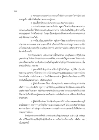 268
5) ความสะอาดของเครื่องแต่งกาย ทั้งเสื้อผ้าและรองเท้าไม่จาเป็นต้องมี
ราคาสูงนัก แต่จาเป็นต้องมีความสะอาดอยู่เสมอ
6) สวมเสื้อผ้าให้เหมาะสมกับรูปทรงและเรียบร้อยอยู่เสมอ
7) การเสริมสวยตามความจาเป็น ครูควรใช้เครื่องสาอางช่วยเสริม
ความงามเพียงเพื่อทาให้เกิดความเรียบร้อยแก่ร่างกาย ใช้เพื่อส่งเสริมให้มีบุคลิกภาพดีขึ้น
เช่น สบู่ฟอกตัว น้ามันใส่ผม แป้ง น้าหอม ใช้แต่เพียงเท่าที่จาเป็นเท่านั้น ควรเสริมสวยแต่
พอดี ไม่ควรมากจนเกินไป
8) การใช้เครื่องประดับที่มีค่า ครูไม่ควรใช้ของมีค่าที่มีราคามากเกินไป
เช่น ทอง เพชร พลอย ราคาแพง แต่ถ้าจาเป็นต้องใช้ก็ควรจะต้องดูกาลเทศะ แม้ว่า
เครื่องประดับมีค่าเป็นเครื่องส่งเสริมบุคลิกภาพ แต่ครูไม่จาเป็นต้องเสริมบุคลิกภาพด้วย
สิ่งเหล่านี้เสมอไป
1.3 กิริยามารยาท บุคลิกภาพส่วนนี้เป็นความประพฤติและการปฏิบัติส่วน
บุคคลต่าง ๆ ในสังคมนั้นเอง กิริยามารยาทดีก็คือ การวางตัวให้ถูกกาลเทศะ ให้เหมาะกับ
บุคคลที่สนทนาด้วย โดยมีบุคลิกภาพเป็นพื้นฐานที่สาคัญที่สุด กิริยามารยาทของครูนั้น
อาจแบ่งได้เป็น 3 กลุ่ม คือ
1) บุคคลที่มีศักดิ์สูงกว่าตน ได้แก่ ผู้บังคับบัญชา ครูที่มีอาวุโสกว่า
ตลอดจน ผู้ปกครองทั่วไป ครูควรวางตัวโดยยึดแบบขนบธรรมเนียมและวัฒนธรรมไทย
โดยเคร่งครัด การมีสัมมาคารวะ โดยไม่ตีตนเสมอท่าน รู้จักอ่อนน้อมถ่อมตน แต่ก็ไม่
จาเป็นถึงขั้นประจบประแจง หรือพินอบพิเทา
2) ผู้มีศักดิ์เสมอตน ได้แก่ เพื่อนครูด้วยกัน ตลอดจนเพื่อนฝูงต่างอาชีพ
หรือข้าราชการต่างสังกัด ครูควรวางตัวให้มีขอบเขตไม่ล่วงล้าสิทธิส่วนบุคคลของผู้อื่น
และต้องระลึกไว้เสมอว่า กิริยาที่สุภาพต่อกันเป็นแบบแผนของความประพฤติที่ดี แต่ต้อง
ไม่เคร่งครัดเป็นพิธีการอยู่ตลอดเวลาจนเป็นอุปสรรคต่อสัมพันธภาพ แต่ต้องระวังไม่ทาตน
เหนือคนอื่น
3) ผู้มีศักดิ์ต่ากว่าตน ได้แก่ ศิษย์ บุคลากรในโรงเรียน ตลอดจนเพื่อนครูที่
อาวุโสน้อยกว่า ครูควรวางตัวโดยให้ความเมตตาและเจตนาดี ไม่โอ้อวดหรือย้าสิทธิของ
ตนว่าเหนือกว่า หรือข่มขู่วางอานาจเพราะการสร้างความเคารพนั้นไม่ได้เกิดจาก
การประกาศศักดา
สาหรับกิริยามารยาทที่ดีนั้น เจ้าพระยาสมเด็จสุเรนทราธิบดี (ม.ร.ว. เปีย มาลากุล)
อธิบายไว้ในหนังสือสมบัติผู้ดีว่า ผู้ดีต้องรักษาความเรียบร้อยทั้งกายจริยา วจีจริยา และ
มโนจริยาดังนี้
 