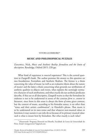 193Filosofia. Revista da Faculdade de Letras da Universidade do Porto, 32 (2015) 193-202
DOI: http://dx.doi.org/10.21747/21836892/fil32a11
VITOR GUERREIRO*
MUSIC AND PHILOSOPHICAL PUZZLES
Zangwill, Nick, Music and Aesthetic Reality: formalism and the limits of
description, Routledge, Oxford 2015, 228 pp.
What kind of experience is musical experience? This is the central ques-
tion in Zangwill’s book. The author premises his answer to this question on
two foundations: Formalism and Aesthetic Realism. The former is a thesis
concerning the value of music (as well as an evaluative thesis about the nature
of music) and the latter a thesis concerning what grounds our attributions of
aesthetic qualities to objects and events, what explains the seemingly norma-
tive character of such attributions, and what exactly do our aesthetic predicates
describe, if they are at all descriptive. Zangwill warns us that the formalism he
endorses is not to be understood in terms of the contrast form vs. content in
literature, since form in this sense is always the form of some given content;
but the content of music, according to his formalist stance, is no other than
“tones and their artistic combination”, in Hanslick’s phrase. That music is
to be understood on its own terms and that whatever non-musical values or
functions it may sustain it can only do so because of its primary musical value:
such is what is meant here by formalism. But what exactly is such value?
* Doutorando: Programa Doutoral em Filosofia, Faculdade de Letras da Universidade do
Porto. Email: vitorguerreiro77@gmail.com.
 