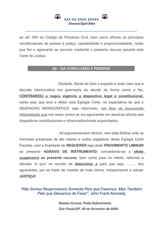 XXX XX XXXX XXXXX
Advocacia Digital Online
__________________________________________________
ao art. 000 do Código de Processo Civil, bem como afronta os princípios
constitucionais de acesso à justiça, razoabilidade e proporcionalidade, razão
que fez o agravante se socorrer mediante o presente recurso perante este
Corte de Justiça.
(6) – DA CONCLUSÃO E PEDIDOS
Destarte, diante de todo o exposto e resta claro que a
decisão interlocutória ora guerreada ao decidir da forma como o fez,
CONTRARIOU e negou vigência a dispositivo legal e constitucional,
razão esta que leva a afetar esta Egrégia Corte, na expectativa de que o
DESPACHO MONOCRÁTICO seja reformado, em face da equivocada
interpretação que nos autos contra os ora agravantes em absoluta afronta aos
dispositivos constitucionais e infraconstitucionais supracitados.
Ad argumentandum tantum, vem esta Defesa ante as
honrosas presenças de tão nobres e cultos julgadores desta Egrégia Corte
Paulista, com a finalidade de REQUERER seja dado PROVIMENTO LIMINAR
ao presente AGRAVO DE INSTRUMENTO, concedendo-se o efeito
suspensivo ao presente recurso, bem como para no mérito, reformar a
decisão “a quo” no sentido de determinar a para que seja .......... dos
agravantes, por se tratar de medida da mais lídima, indispensável e salutar
JUSTIÇA!
“Não Somos Responsáveis Somente Pelo que Fazemos, Mas Também
Pelo que Deixamos de Fazer”. John Frank Kennedy
Nestes termos, Pede Deferimento.
São Paulo/SP, 00 de fevereiro de 0000.
 