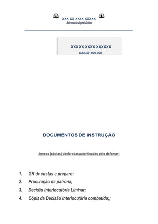 XXX XX XXXX XXXXX
Advocacia Digital Online
__________________________________________________
DOCUMENTOS DE INSTRUÇÃO
Anexos (cópias) declaradas autenticadas pelo defensor:
1. GR de custas e preparo;
2. Procuração da patrona;
3. Decisão interlocutória Liminar;
4. Cópia da Decisão Interlocutória combatida;;
XXX XX XXXX XXXXXX
OAB/SP 000.000
 