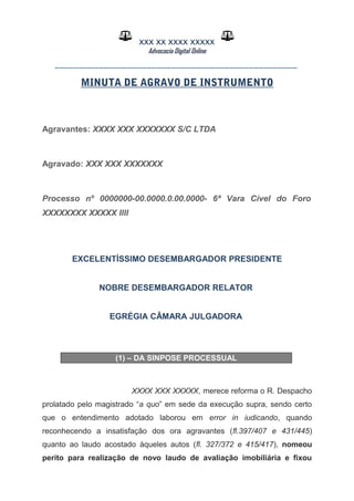 XXX XX XXXX XXXXX
Advocacia Digital Online
__________________________________________________
MINUTA DE AGRAVO DE INSTRUMENTO
Agravantes: XXXX XXX XXXXXXX S/C LTDA
Agravado: XXX XXX XXXXXXX
Processo nº 0000000-00.0000.0.00.0000- 6ª Vara Cível do Foro
XXXXXXXX XXXXX Illl
EXCELENTÍSSIMO DESEMBARGADOR PRESIDENTE
NOBRE DESEMBARGADOR RELATOR
EGRÉGIA CÂMARA JULGADORA
(1) – DA SINPOSE PROCESSUAL
XXXX XXX XXXXX, merece reforma o R. Despacho
prolatado pelo magistrado “a quo” em sede da execução supra, sendo certo
que o entendimento adotado laborou em error in iudicando, quando
reconhecendo a insatisfação dos ora agravantes (fl.397/407 e 431/445)
quanto ao laudo acostado àqueles autos (fl. 327/372 e 415/417), nomeou
perito para realização de novo laudo de avaliação imobiliária e fixou
 