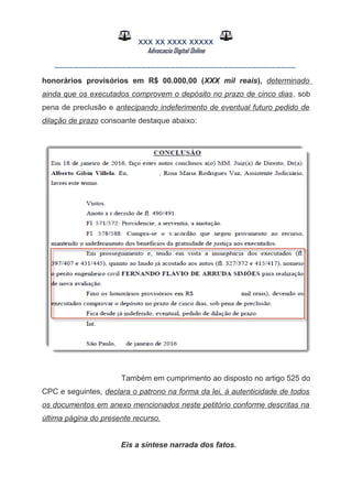 XXX XX XXXX XXXXX
Advocacia Digital Online
__________________________________________________
honorários provisórios em R$ 00.000,00 (XXX mil reais), determinado
ainda que os executados comprovem o depósito no prazo de cinco dias, sob
pena de preclusão e antecipando indeferimento de eventual futuro pedido de
dilação de prazo consoante destaque abaixo:
Também em cumprimento ao disposto no artigo 525 do
CPC e seguintes, declara o patrono na forma da lei, à autenticidade de todos
os documentos em anexo mencionados neste petitório conforme descritas na
última página do presente recurso.
Eis a síntese narrada dos fatos.
 